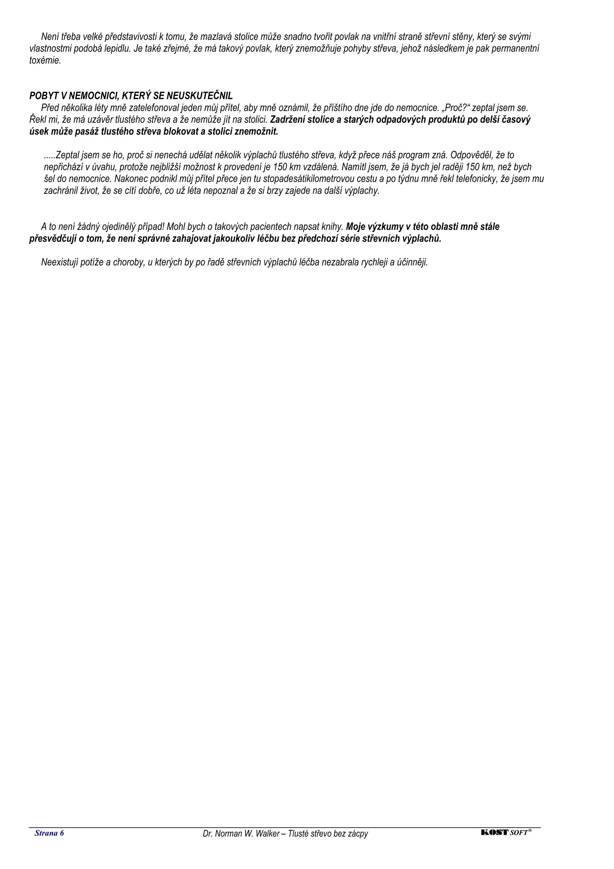 Není třeba velké představivosti k tomu, že mazlavá stolice může snadno tvořit povlak na vnitřní straně střevní stěny, který se svými
vlastnostmi podobá lepidlu. Je také zřejmé, že má takový povlak, který znemožňuje pohyby střeva, jehož následkem je pak permanentní
toxémie.


POBYT V NEMOCNICI, KTERÝ SE NEUSKUTEČNIL
  Před několika léty mně zatelefonoval jeden můj přítel, aby mně oznámil, že příštího dne jde do nemocnice. „Proč?“ zeptal jsem se.
Řekl mi, že má uzávěr tlustého střeva a že nemůže jít na stolici. Zadržení stolice a starých odpadových produktů po delší časový
úsek může pasáž tlustého střeva blokovat a stolici znemožnit.

   .....Zeptal jsem se ho, proč si nenechá udělat několik výplachů tlustého střeva, když přece náš program zná. Odpověděl, že to
   nepřichází v úvahu, protože nejbližší možnost k provedení je 150 km vzdálená. Namítl jsem, že já bych jel raději 150 km, než bych
   šel do nemocnice. Nakonec podnikl můj přítel přece jen tu stopadesátikilometrovou cestu a po týdnu mně řekl telefonicky, že jsem mu
   zachránil život, že se cítí dobře, co už léta nepoznal a že si brzy zajede na další výplachy.


   A to není žádný ojedinělý případ! Mohl bych o takových pacientech napsat knihy. Moje výzkumy v této oblasti mně stále
přesvědčují o tom, že není správné zahajovat jakoukoliv léčbu bez předchozí série střevních výplachů.

   Neexistují potíže a choroby, u kterých by po řadě střevních výplachů léčba nezabrala rychleji a účinněji.




 Strana 6                                     Dr. Norman W. Walker – Tlusté střevo bez zácpy                           KOST SOFT ®
 