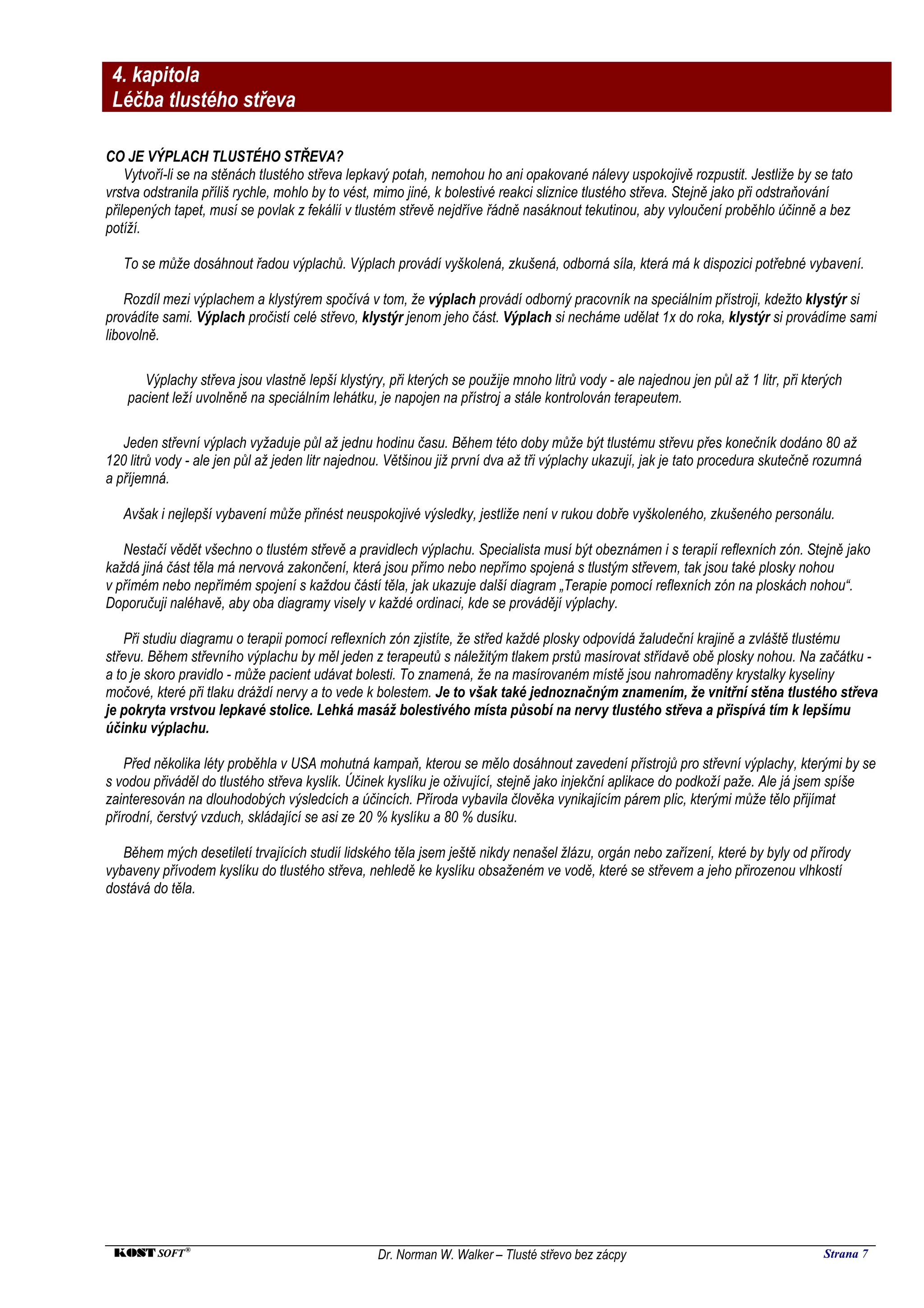 4. kapitola
 Léčba tlustého střeva

CO JE VÝPLACH TLUSTÉHO STŘEVA?
    Vytvoří-li se na stěnách tlustého střeva lepkavý potah, nemohou ho ani opakované nálevy uspokojivě rozpustit. Jestliže by se tato
vrstva odstranila příliš rychle, mohlo by to vést, mimo jiné, k bolestivé reakci sliznice tlustého střeva. Stejně jako při odstraňování
přilepených tapet, musí se povlak z fekálií v tlustém střevě nejdříve řádně nasáknout tekutinou, aby vyloučení proběhlo účinně a bez
potíží.

   To se může dosáhnout řadou výplachů. Výplach provádí vyškolená, zkušená, odborná síla, která má k dispozici potřebné vybavení.

    Rozdíl mezi výplachem a klystýrem spočívá v tom, že výplach provádí odborný pracovník na speciálním přístroji, kdežto klystýr si
provádíte sami. Výplach pročistí celé střevo, klystýr jenom jeho část. Výplach si necháme udělat 1x do roka, klystýr si provádíme sami
libovolně.

       Výplachy střeva jsou vlastně lepší klystýry, při kterých se použije mnoho litrů vody - ale najednou jen půl až 1 litr, při kterých
    pacient leží uvolněně na speciálním lehátku, je napojen na přístroj a stále kontrolován terapeutem.

   Jeden střevní výplach vyžaduje půl až jednu hodinu času. Během této doby může být tlustému střevu přes konečník dodáno 80 až
120 litrů vody - ale jen půl až jeden litr najednou. Většinou již první dva až tři výplachy ukazují, jak je tato procedura skutečně rozumná
a příjemná.

   Avšak i nejlepší vybavení může přinést neuspokojivé výsledky, jestliže není v rukou dobře vyškoleného, zkušeného personálu.

   Nestačí vědět všechno o tlustém střevě a pravidlech výplachu. Specialista musí být obeznámen i s terapií reflexních zón. Stejně jako
každá jiná část těla má nervová zakončení, která jsou přímo nebo nepřímo spojená s tlustým střevem, tak jsou také plosky nohou
v přímém nebo nepřímém spojení s každou částí těla, jak ukazuje další diagram „Terapie pomocí reflexních zón na ploskách nohou“.
Doporučuji naléhavě, aby oba diagramy visely v každé ordinaci, kde se provádějí výplachy.

    Při studiu diagramu o terapii pomocí reflexních zón zjistíte, že střed každé plosky odpovídá žaludeční krajině a zvláště tlustému
střevu. Během střevního výplachu by měl jeden z terapeutů s náležitým tlakem prstů masírovat střídavě obě plosky nohou. Na začátku -
a to je skoro pravidlo - může pacient udávat bolesti. To znamená, že na masírovaném místě jsou nahromaděny krystalky kyseliny
močové, které při tlaku dráždí nervy a to vede k bolestem. Je to však také jednoznačným znamením, že vnitřní stěna tlustého střeva
je pokryta vrstvou lepkavé stolice. Lehká masáž bolestivého místa působí na nervy tlustého střeva a přispívá tím k lepšímu
účinku výplachu.

    Před několika léty proběhla v USA mohutná kampaň, kterou se mělo dosáhnout zavedení přístrojů pro střevní výplachy, kterými by se
s vodou přiváděl do tlustého střeva kyslík. Účinek kyslíku je oživující, stejně jako injekční aplikace do podkoží paže. Ale já jsem spíše
zainteresován na dlouhodobých výsledcích a účincích. Příroda vybavila člověka vynikajícím párem plic, kterými může tělo přijímat
přírodní, čerstvý vzduch, skládající se asi ze 20 % kyslíku a 80 % dusíku.

   Během mých desetiletí trvajících studií lidského těla jsem ještě nikdy nenašel žlázu, orgán nebo zařízení, které by byly od přírody
vybaveny přívodem kyslíku do tlustého střeva, nehledě ke kyslíku obsaženém ve vodě, které se střevem a jeho přirozenou vlhkostí
dostává do těla.




 KOST SOFT ®                                      Dr. Norman W. Walker – Tlusté střevo bez zácpy                                     Strana 7
 