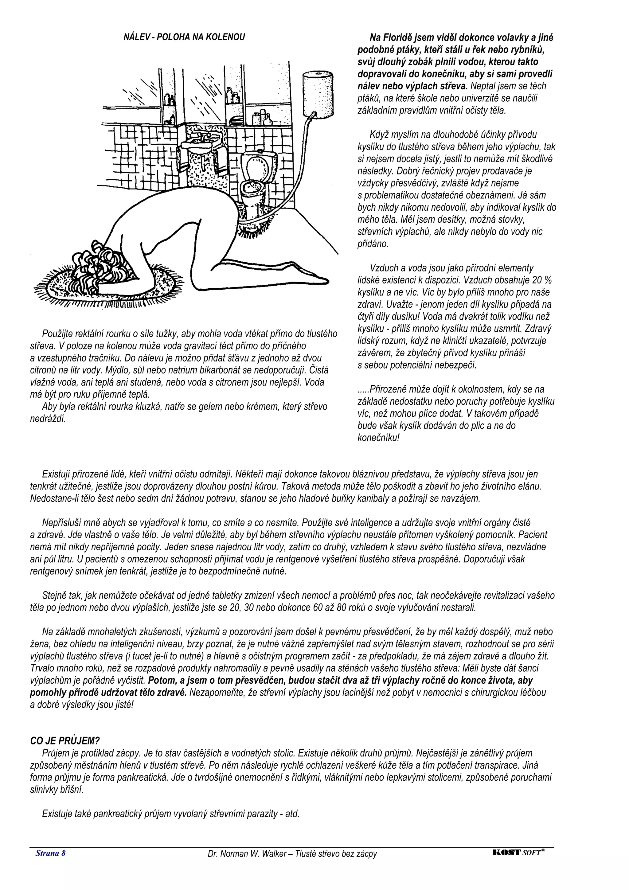 NÁLEV - POLOHA NA KOLENOU                                         Na Floridě jsem viděl dokonce volavky a jiné
                                                                                       podobné ptáky, kteří stáli u řek nebo rybníků,
                                                                                       svůj dlouhý zobák plnili vodou, kterou takto
                                                                                       dopravovali do konečníku, aby si sami provedli
                                                                                       nálev nebo výplach střeva. Neptal jsem se těch
                                                                                       ptáků, na které škole nebo univerzitě se naučili
                                                                                       základním pravidlům vnitřní očisty těla.

                                                                                           Když myslím na dlouhodobé účinky přívodu
                                                                                       kyslíku do tlustého střeva během jeho výplachu, tak
                                                                                       si nejsem docela jistý, jestli to nemůže mít škodlivé
                                                                                       následky. Dobrý řečnický projev prodavače je
                                                                                       vždycky přesvědčivý, zvláště když nejsme
                                                                                       s problematikou dostatečně obeznámeni. Já sám
                                                                                       bych nikdy nikomu nedovolil, aby indikoval kyslík do
                                                                                       mého těla. Měl jsem desítky, možná stovky,
                                                                                       střevních výplachů, ale nikdy nebylo do vody nic
                                                                                       přidáno.

                                                                                           Vzduch a voda jsou jako přírodní elementy
                                                                                       lidské existenci k dispozici. Vzduch obsahuje 20 %
                                                                                       kyslíku a ne víc. Víc by bylo příliš mnoho pro naše
                                                                                       zdraví. Uvažte - jenom jeden díl kyslíku připadá na
                                                                                       čtyři díly dusíku! Voda má dvakrát tolik vodíku než
    Použijte rektální rourku o síle tužky, aby mohla voda vtékat přímo do tlustého     kyslíku - příliš mnoho kyslíku může usmrtit. Zdravý
střeva. V poloze na kolenou může voda gravitací téct přímo do příčného                 lidský rozum, když ne kliničtí ukazatelé, potvrzuje
a vzestupného tračníku. Do nálevu je možno přidat šťávu z jednoho až dvou              závěrem, že zbytečný přívod kyslíku přináší
citronů na litr vody. Mýdlo, sůl nebo natrium bikarbonát se nedoporučují. Čistá        s sebou potenciální nebezpečí.
vlažná voda, ani teplá ani studená, nebo voda s citronem jsou nejlepší. Voda
má být pro ruku příjemně teplá.                                                        .....Přirozeně může dojít k okolnostem, kdy se na
    Aby byla rektální rourka kluzká, natře se gelem nebo krémem, který střevo          základě nedostatku nebo poruchy potřebuje kyslíku
nedráždí.                                                                              víc, než mohou plíce dodat. V takovém případě
                                                                                       bude však kyslík dodáván do plic a ne do
                                                                                       konečníku!


   Existují přirozeně lidé, kteří vnitřní očistu odmítají. Někteří mají dokonce takovou bláznivou představu, že výplachy střeva jsou jen
tenkrát užitečné, jestliže jsou doprovázeny dlouhou postní kůrou. Taková metoda může tělo poškodit a zbavit ho jeho životního elánu.
Nedostane-li tělo šest nebo sedm dní žádnou potravu, stanou se jeho hladové buňky kanibaly a požírají se navzájem.

   Nepřísluší mně abych se vyjadřoval k tomu, co smíte a co nesmíte. Použijte své inteligence a udržujte svoje vnitřní orgány čisté
a zdravé. Jde vlastně o vaše tělo. Je velmi důležité, aby byl během střevního výplachu neustále přítomen vyškolený pomocník. Pacient
nemá mít nikdy nepříjemné pocity. Jeden snese najednou litr vody, zatím co druhý, vzhledem k stavu svého tlustého střeva, nezvládne
ani půl litru. U pacientů s omezenou schopností přijímat vodu je rentgenové vyšetření tlustého střeva prospěšné. Doporučuji však
rentgenový snímek jen tenkrát, jestliže je to bezpodmínečně nutné.

    Stejně tak, jak nemůžete očekávat od jedné tabletky zmizení všech nemocí a problémů přes noc, tak neočekávejte revitalizaci vašeho
těla po jednom nebo dvou výplaších, jestliže jste se 20, 30 nebo dokonce 60 až 80 roků o svoje vylučování nestarali.

   Na základě mnohaletých zkušeností, výzkumů a pozorování jsem došel k pevnému přesvědčení, že by měl každý dospělý, muž nebo
žena, bez ohledu na inteligenční niveau, brzy poznat, že je nutné vážně zapřemýšlet nad svým tělesným stavem, rozhodnout se pro sérii
výplachů tlustého střeva (i tucet je-li to nutné) a hlavně s očistným programem začít - za předpokladu, že má zájem zdravě a dlouho žít.
Trvalo mnoho roků, než se rozpadové produkty nahromadily a pevně usadily na stěnách vašeho tlustého střeva: Měli byste dát šanci
výplachům je pořádně vyčistit. Potom, a jsem o tom přesvědčen, budou stačit dva až tři výplachy ročně do konce života, aby
pomohly přírodě udržovat tělo zdravé. Nezapomeňte, že střevní výplachy jsou lacinější než pobyt v nemocnici s chirurgickou léčbou
a dobré výsledky jsou jisté!


CO JE PRŮJEM?
    Průjem je protiklad zácpy. Je to stav častějších a vodnatých stolic. Existuje několik druhů průjmů. Nejčastější je zánětlivý průjem
způsobený městnáním hlenů v tlustém střevě. Po něm následuje rychlé ochlazení veškeré kůže těla a tím potlačení transpirace. Jiná
forma průjmu je forma pankreatická. Jde o tvrdošíjné onemocnění s řídkými, vláknitými nebo lepkavými stolicemi, způsobené poruchami
slinivky břišní.

   Existuje také pankreatický průjem vyvolaný střevními parazity - atd.


 Strana 8                                      Dr. Norman W. Walker – Tlusté střevo bez zácpy                              KOST SOFT ®
 