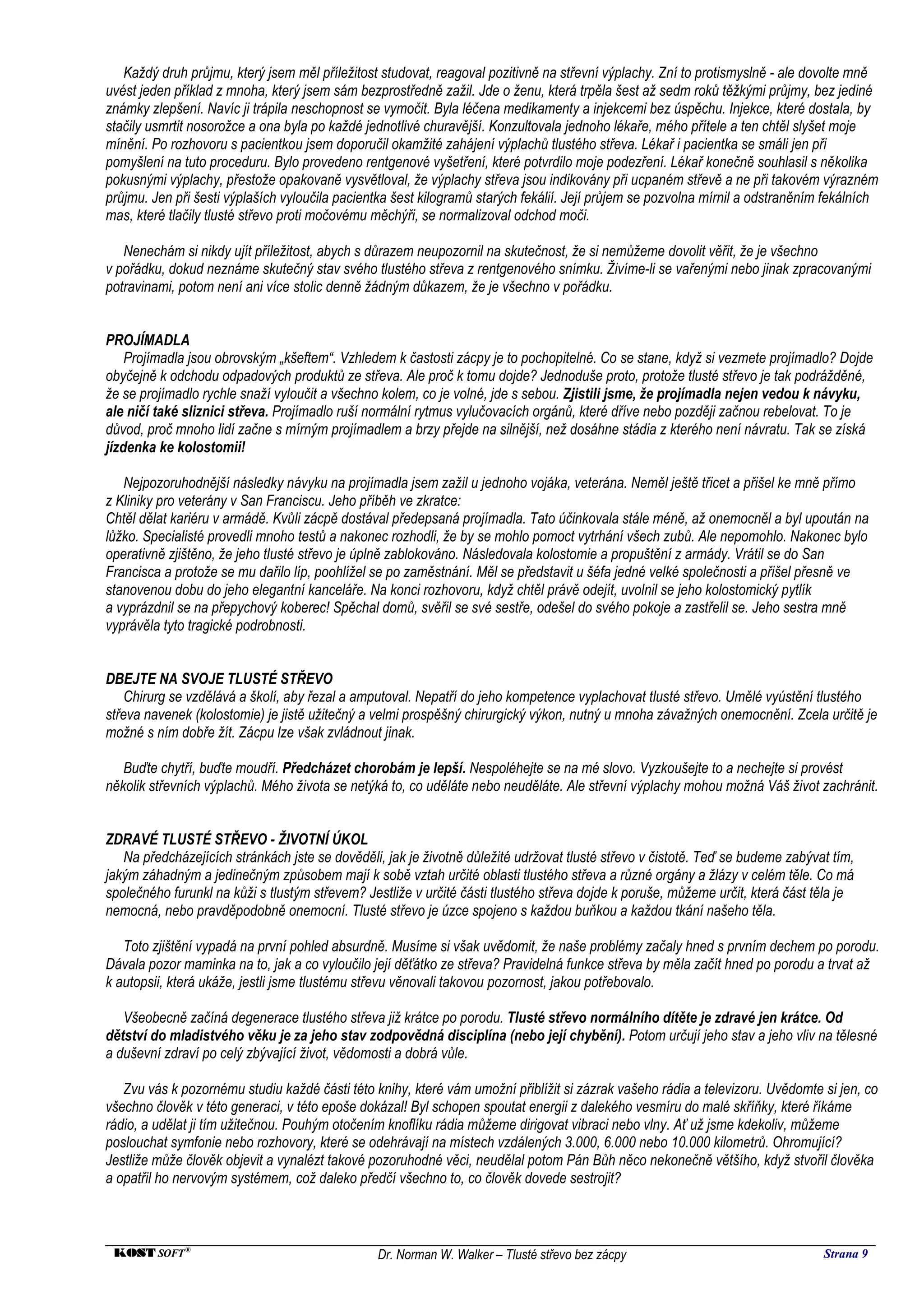 Každý druh průjmu, který jsem měl příležitost studovat, reagoval pozitivně na střevní výplachy. Zní to protismyslně - ale dovolte mně
uvést jeden příklad z mnoha, který jsem sám bezprostředně zažil. Jde o ženu, která trpěla šest až sedm roků těžkými průjmy, bez jediné
známky zlepšení. Navíc ji trápila neschopnost se vymočit. Byla léčena medikamenty a injekcemi bez úspěchu. Injekce, které dostala, by
stačily usmrtit nosorožce a ona byla po každé jednotlivé churavější. Konzultovala jednoho lékaře, mého přítele a ten chtěl slyšet moje
mínění. Po rozhovoru s pacientkou jsem doporučil okamžité zahájení výplachů tlustého střeva. Lékař i pacientka se smáli jen při
pomyšlení na tuto proceduru. Bylo provedeno rentgenové vyšetření, které potvrdilo moje podezření. Lékař konečně souhlasil s několika
pokusnými výplachy, přestože opakovaně vysvětloval, že výplachy střeva jsou indikovány při ucpaném střevě a ne při takovém výrazném
průjmu. Jen při šesti výplaších vyloučila pacientka šest kilogramů starých fekálií. Její průjem se pozvolna mírnil a odstraněním fekálních
mas, které tlačily tlusté střevo proti močovému měchýři, se normalizoval odchod moči.

   Nenechám si nikdy ujít příležitost, abych s důrazem neupozornil na skutečnost, že si nemůžeme dovolit věřit, že je všechno
v pořádku, dokud neznáme skutečný stav svého tlustého střeva z rentgenového snímku. Živíme-li se vařenými nebo jinak zpracovanými
potravinami, potom není ani více stolic denně žádným důkazem, že je všechno v pořádku.


PROJÍMADLA
    Projímadla jsou obrovským „kšeftem“. Vzhledem k častosti zácpy je to pochopitelné. Co se stane, když si vezmete projímadlo? Dojde
obyčejně k odchodu odpadových produktů ze střeva. Ale proč k tomu dojde? Jednoduše proto, protože tlusté střevo je tak podrážděné,
že se projímadlo rychle snaží vyloučit a všechno kolem, co je volné, jde s sebou. Zjistili jsme, že projímadla nejen vedou k návyku,
ale ničí také sliznici střeva. Projímadlo ruší normální rytmus vylučovacích orgánů, které dříve nebo později začnou rebelovat. To je
důvod, proč mnoho lidí začne s mírným projímadlem a brzy přejde na silnější, než dosáhne stádia z kterého není návratu. Tak se získá
jízdenka ke kolostomii!

   Nejpozoruhodnější následky návyku na projímadla jsem zažil u jednoho vojáka, veterána. Neměl ještě třicet a přišel ke mně přímo
z Kliniky pro veterány v San Franciscu. Jeho příběh ve zkratce:
Chtěl dělat kariéru v armádě. Kvůli zácpě dostával předepsaná projímadla. Tato účinkovala stále méně, až onemocněl a byl upoután na
lůžko. Specialisté provedli mnoho testů a nakonec rozhodli, že by se mohlo pomoct vytrhání všech zubů. Ale nepomohlo. Nakonec bylo
operativně zjištěno, že jeho tlusté střevo je úplně zablokováno. Následovala kolostomie a propuštění z armády. Vrátil se do San
Francisca a protože se mu dařilo líp, poohlížel se po zaměstnání. Měl se představit u šéfa jedné velké společnosti a přišel přesně ve
stanovenou dobu do jeho elegantní kanceláře. Na konci rozhovoru, když chtěl právě odejít, uvolnil se jeho kolostomický pytlík
a vyprázdnil se na přepychový koberec! Spěchal domů, svěřil se své sestře, odešel do svého pokoje a zastřelil se. Jeho sestra mně
vyprávěla tyto tragické podrobnosti.


DBEJTE NA SVOJE TLUSTÉ STŘEVO
    Chirurg se vzdělává a školí, aby řezal a amputoval. Nepatří do jeho kompetence vyplachovat tlusté střevo. Umělé vyústění tlustého
střeva navenek (kolostomie) je jistě užitečný a velmi prospěšný chirurgický výkon, nutný u mnoha závažných onemocnění. Zcela určitě je
možné s ním dobře žít. Zácpu lze však zvládnout jinak.

   Buďte chytří, buďte moudří. Předcházet chorobám je lepší. Nespoléhejte se na mé slovo. Vyzkoušejte to a nechejte si provést
několik střevních výplachů. Mého života se netýká to, co uděláte nebo neuděláte. Ale střevní výplachy mohou možná Váš život zachránit.


ZDRAVÉ TLUSTÉ STŘEVO - ŽIVOTNÍ ÚKOL
   Na předcházejících stránkách jste se dověděli, jak je životně důležité udržovat tlusté střevo v čistotě. Teď se budeme zabývat tím,
jakým záhadným a jedinečným způsobem mají k sobě vztah určité oblasti tlustého střeva a různé orgány a žlázy v celém těle. Co má
společného furunkl na kůži s tlustým střevem? Jestliže v určité části tlustého střeva dojde k poruše, můžeme určit, která část těla je
nemocná, nebo pravděpodobně onemocní. Tlusté střevo je úzce spojeno s každou buňkou a každou tkání našeho těla.

   Toto zjištění vypadá na první pohled absurdně. Musíme si však uvědomit, že naše problémy začaly hned s prvním dechem po porodu.
Dávala pozor maminka na to, jak a co vyloučilo její děťátko ze střeva? Pravidelná funkce střeva by měla začít hned po porodu a trvat až
k autopsii, která ukáže, jestli jsme tlustému střevu věnovali takovou pozornost, jakou potřebovalo.

   Všeobecně začíná degenerace tlustého střeva již krátce po porodu. Tlusté střevo normálního dítěte je zdravé jen krátce. Od
dětství do mladistvého věku je za jeho stav zodpovědná disciplína (nebo její chybění). Potom určují jeho stav a jeho vliv na tělesné
a duševní zdraví po celý zbývající život, vědomosti a dobrá vůle.

   Zvu vás k pozornému studiu každé části této knihy, které vám umožní přiblížit si zázrak vašeho rádia a televizoru. Uvědomte si jen, co
všechno člověk v této generaci, v této epoše dokázal! Byl schopen spoutat energii z dalekého vesmíru do malé skříňky, které říkáme
rádio, a udělat ji tím užitečnou. Pouhým otočením knoflíku rádia můžeme dirigovat vibraci nebo vlny. Ať už jsme kdekoliv, můžeme
poslouchat symfonie nebo rozhovory, které se odehrávají na místech vzdálených 3.000, 6.000 nebo 10.000 kilometrů. Ohromující?
Jestliže může člověk objevit a vynalézt takové pozoruhodné věci, neudělal potom Pán Bůh něco nekonečně většího, když stvořil člověka
a opatřil ho nervovým systémem, což daleko předčí všechno to, co člověk dovede sestrojit?



 KOST SOFT ®                                    Dr. Norman W. Walker – Tlusté střevo bez zácpy                                  Strana 9
 