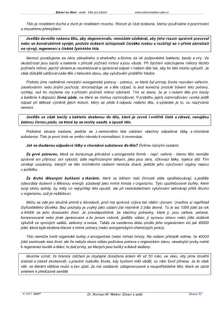 Zdraví na dlani aneb Vše pro zdraví                 www.zdravinadlani.zde.cz



   Tělo je nositelem ducha a duch je nositelem rozumu. Rozum je část duševna, kterou používáme k pozorování
a moudrému přemýšlení.

   Jestliže dovolíte vašemu tělu, aby degenerovalo, nemůžete očekávat, aby jeho rozum správně pracoval
nebo se konstruktivně vyvíjel, protože duševní schopnosti člověka rostou a rozšiřují se v přímé závislosti
na vývoji, regeneraci a čistotě fyzického těla.

   Nemoci považujeme za něco záhadného a strašného a činíme za ně zodpovědné bakterie, bacily a viry. Ve
skutečnosti jsou bacily a bakterie v přírodě požírači mrtvol a jsou všude. Při dýchání vdechujeme miliony těchto
požíračů mrtvol, jejichž úkolem je neutralizovat a zpracovat odpad v našem těle tak, aby ho tělo mohlo vyloučit. Je
však důležité udržovat naše tělo v takovém stavu, aby vylučování proběhlo hladce.

   Protože jíme nadměrné množství anorganické potravy - potravy, ve které byl princip života rozrušen vařením,
zavařováním nebo jinými pochody, shromažduje se v těle odpad, to jest konečný produkt trávení této potravy,
rychleji, než ho můžeme my a přírodní požírači mrtvol odstranit. Tím se stane, že je v našem těle pro bacily
a bakterie k dispozici živná půda, na které se mohou rozmnožovat. V průběhu jejich rozmnožování vzniká ještě
odpad při látkové výměně jejich kolonií, který se přidá k odpadu našeho těla, a výsledek je to, co nazýváme
nemocí.

   Jestliže se však bacily a bakterie dostanou do těla, které je zevně i vnitřně čisté a zdravé, nenajdou
žádnou živnou půdu, na které by se mohly usadit, a opustí tělo.

   Podobná situace nastane, jestliže se z nemocného těla odstraní všechny odpadové látky a chorobné
substance. Toto je první krok ve směru návratu k normalizaci, k rovnováze.

   Jak se dostanou odpadové látky a chorobné substance do těla? Dvěma různými cestami.

   Za prvé potravou, která se konzumuje převážně v anorganické formě - např. vařená - kterou tělo nemůže
správně ani přijmout, ani vyloučit; dále nepřirozenými látkami, jako jsou séra, očkovací látky, injekce atd. Tím
vznikají usazeniny, kterých se tělo normálními cestami nemůže zbavit, jestliže jeho vylučovací orgány nejsou
v pořádku.

   Za druhé tělesnými buňkami a tkáněmi, které se během naší činnosti stále opotřebovávají, a jestliže
odevzdaly duševní a tělesnou energii, zůstávají jako mrtvá hmota v organizmu. Tyto opotřebované buňky, které
svoji úlohu splnily, by měly co nejrychleji tělo opustit, ale při nedostatečném vylučování setrvávají příliš dlouho
v organizmu, což je nežádoucí.

    Mohu se zde jen stručně zmínit o důvodech, proč má správná výživa tak vitální význam. Uveďme si například
čtyřicetiletého člověka. Bez pochyby je zvyklý jako ostatní jíst nejméně 3 jídla denně. To je asi 1000 jídel za rok
a 40000 za jeho dosavadní život. Je pravděpodobné, že všechny potraviny, které jí, jsou vařené, pečené,
konzervované nebo jinak zpracované a že jenom vzácně, jestliže vůbec, jí syrovou stravu nebo jídla složená
výlučně ze syrových salátů, zeleniny a ovoce. Takže za uvedenou dobu prošlo jeho organizmem víc jak 40000
jídel, která byla složena hlavně z mrtvé potravy (nebo anorganických chemických prvků).

    Tělo nemůže tvořit organické buňky z anorganické (nebo mrtvé) hmoty. Na našem příkladě vidíme, že 40000
jídel zachovalo sice život, ale že nebyla skoro vůbec požívána potrava v organickém stavu, obsahující prvky nutné
k regeneraci buněk a tkání, to jest prvky, ze kterých jsou buňky a tkáně složeny.

   Musíme uznat, že hranice zatížení je obyčejně dosažena kolem 40 až 50 roků, ve věku, kdy jsme dosáhli
zralosti a získali zkušenosti, v pravém rozkvětu života, kdy bychom měli vědět, co nám život přinese. Je to však
věk, ve kterém většina mužů a žen zjistí, že má oslabené, zdegenerované a neupotřebitelné tělo, které se ubírá
směrem k předčasné senilitě.




 KOST SOFT ®                              Dr. Norman W. Walker: Zdraví a salát                        Strana 12
 