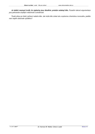 Zdraví na dlani aneb Vše pro zdraví                 www.zdravinadlani.zde.cz



   Je totální nesmysl tvrdit, že výplachy jsou škodlivé, protože oslabují tělo. Pozadím takové argumentace
jsou jednoduše chybějící vědomosti a zkušenosti.

   Tlusté střevo je čisticí zařízení našeho těla. Jak může tělo získat silu a správnou chemickou rovnováhu, jestliže
není nejdřív dokonale vyčištěno?




 KOST SOFT ®                              Dr. Norman W. Walker: Zdraví a salát                         Strana 14
 