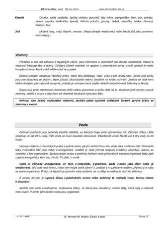 Zdraví na dlani aneb Vše pro zdraví                 www.zdravinadlani.zde.cz



Křemík             Okurky, salát, pastinák, špičky chřestu (syrové), listy tykve, pampeliška, křen, pór, petržel,
                zelená paprika, ředkvička, špenát, řeřicha potoční, jahody, třešně, meruňky, jablka, červený
                meloun, fíky.

Jód                Mořské řasy, irský lišejník, ananas. (Nepoužívejte medicínský nebo tekutý jód jako potravinu
                nebo nápoj.)




Vitaminy

   Přestože si laik rád zahrává s tajuplnými věcmi, jsou informace o vitaminech tak dlouho neužitečné, dokud si
neosvojí fyziologii těla a výživy. Střídavý účinek vitaminů ve spojení s chemickými prvky v naší potravě je velmi
komplexní téma, které uvádí většinu lidí ve zmatek.

   Mnoho potravin obsahuje všechny prvky, které tělo potřebuje, např. oves a jiné druhy obilí. Jenže tyto prvky
jsou zde obsaženy ve složení, které působí, dlouhodobě viděno, škodlivě na lidské zažívání. Jestliže se však krmí
obilím dobytek, pak výborně prospívá, protože je schopen beze zbytku strávit koncentrované bílkoviny a škroby.

   Doporučuji proto nevěnovat vitaminům příliš velkou pozornost a spíše dbát na to, abychom jedli mnoho syrové
zeleniny, salátů a ovoce a abychom pili dostatek čerstvých syrových šťáv.

   Nehrozí vám žádný nedostatek vitaminů, jestliže pijete správně vytlačené čerstvé syrové šťávy ze
zeleniny a ovoce.




                                                       Voda
   Zažívací pochody jsou pochody životně důležité, ve kterých hraje voda významnou roli. Zažívací šťávy v těle
obsahují víc jak 98% vody. Tato voda se musí neustále obnovovat. Všeobecně ztrácí člověk asi 4 litry vody za 24
hodin.

    Voda je složená z chemických prvků a jediná cesta, jak jim dodat živou silu, vede přes rostlinnou říši. Chemické
látky z nerostné říše jsou mrtvé a anorganické. Jestliže je však příroda rozpustí a rostliny absorbují, stanou se
vitálními, a tím organickými. Zpracovávání ovoce a zeleniny horkem nebo průmyslově promění organické látky zpět
v jejich anorganický stav, bez života. To platí i o vodě.

   Voda je vždycky anorganická, ať teče z vodovodu, z pramene, padá z nebe jako déšť nebo je
destilovaná. (Viz také moji knihu „Voda vám může zničit zdraví“.) Jestliže s ní zaléváme rostliny, přijmou ji a voda
se stane organickou. Prvky, ze kterých je původní voda složená, se rozštěpí a rostlina je uloží do vlákniny.

   Z tohoto důvodu je syrová šťáva z jakéhokoliv ovoce nebo zeleniny ta nejlepší voda, kterou máme
k dispozici.

   Jestliže tuto vodu extrahujeme, dostaneme šťávu, ve které jsou obsaženy ostatní látky, které byly v zelenině
nebo ovoci. V tomto přirozeném stavu jsou organické.




 KOST SOFT ®                              Dr. Norman W. Walker: Zdraví a salát                         Strana 17
 