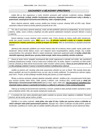 Zdraví na dlani aneb Vše pro zdraví                 www.zdravinadlani.zde.cz



                           SACHARIDY A BÍLKOVINY (PROTEINY)
   Lidské tělo je živý organizmus a k jeho životním procesům patří zažívání a přijímání potravy. Kvašení
a hnilobné pochody vznikají, jestliže kombinujete potraviny obsahující koncentrované cukry a škroby s
potravinami, obsahujícími koncentrované bílkoviny, nebo s kyselými plody.

   Skoro všechna zelenina, saláty a ovoce, jestliže jsou čerstvé a syrové, obsahují 50% až 95% vody. Obsah
sacharidů a bílkovin kolísá od zlomku jednoho procenta až do 10%.

   Ten, kdo si svoji stravu správně sestavuje, může své tělo perfektně vyživovat za předpokladu, že jí jen syrovou
zeleninu, saláty, ovoce a ořechy a doplňuje svá jídla správně vytlačenými čerstvými syrovými šťávami z ovoce
a zeleniny.

   Syrová zelenina a ovoce obsahují velké množství vody. Z toho důvodu se mohou podle přání kombinovat,
avšak bez použití továrního cukru. Med naproti tomu je přírodní sacharid a může se v malém množství
zkombinovat s každou potravinou, jestliže je koupen od včelaře. Med ze samoobsluhy je obyčejně zpracován
horkem.

   Jakmile je tělo dokonale vyčištěné a po mnoho měsíců nebo let na takovou stravu zvyklé, nezná, podle mých
zkušeností, takový člověk žádnou únavu; má k dispozici skoro nevyčerpatelnou zásobu energie, síly a vitality
a pozoruhodnou míru vytrvalosti. Mluvím z vlastní zkušenosti, neboť jsem opakovaně zjistil, že buňky a tkáně těla
okamžitě regenerují, jakmile jsou vyzvány dodat energii, takže únava prakticky nemůže vzniknout.

   Únava je konec konců výsledek neschopnosti těla rychle regenerovat a nahradit své buňky, aby spontánně
dodávaly požadovanou energii. A tak je únava první známka toho, že buňky „hladoví“ a nemohou se dosti rychle
obnovit, přestože je třeba denně konzumováno velké množství vařené potravy. Únava je první příznak toho, že
se tělo pohybuje směrem k nemoci a konečně směrem k předčasnému stárnutí.

   Jestliže se potrava vaří, zavařuje nebo jinak zpracovává, přemění se cukr ve škrob. Tělo nemůže škrob jako
takový upotřebit, ale musí ho přeměnit znovu na cukr, aby ho mohlo zužitkovat. Ta znamená pro zažívací orgány
práci navíc. Tvrzení, že tělo potřebuje neustále škroby jako potravu, je zcela nesprávné.

   Škroby a cukrové sacharidy vyžadují alkalické (zásadité) zažívání. Jestliže je jíte v koncentrované formě (jako
jsou moučné výrobky všeho druhu, chléb, pokrmy z obilovin, cukr, bonbony atd.), neměli byste je nikdy jíst
dohromady s koncentrovanými bílkovinami (jako je maso, vejce, mléko atd.). Nevyhnutelným následkem jsou
chemické reakce vedoucí u sacharidů ke kvašení a u bílkovin k zahnívání. Z toho vzniká překyselení.

   Také by se neměly jíst koncentrované sacharidy s ovocem, protože to také zaviňuje kvašení sacharidů a nemá
pak už alkalický účinek v těle, ale naopak zesiluje jeho kyselý stav.

   U mnohých lidí není radno přeměnit jejich jídelní zvyklosti na syrovou stravu najednou a radikálně. Pozvolný
přechod, ale tak rychlý, jak jen možno, je lepší.

   Zakrátko si na změnu zvyknete. Jezte jeden, dva nebo tři dny v týdnu jen syrovou stravu a zřekněte se
všech vařených nebo jinak zpracovaných potravin. Zbývající dny v týdnu si plánujte svá jídla pečlivě, správně
kombinujte, a jestliže je to možné, pijte na začátku každého jídla jednu nebo dvě sklenice syrové zeleninové šťávy.




 KOST SOFT ®                              Dr. Norman W. Walker: Zdraví a salát                        Strana 18
 