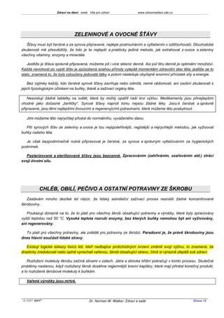 Zdraví na dlani aneb Vše pro zdraví                 www.zdravinadlani.zde.cz




                                ZELENINOVÉ A OVOCNÉ ŠŤÁVY
   Šťávy musí být čerstvé a za syrova připravené, nejlépe postrouháním a vytlačením v odšťavňovači. Dlouhodobé
zkušenosti mě přesvědčily, že toto je ta nejlepší a prakticky jediná metoda, jak extrahovat z ovoce a zeleniny
všechny vitaminy, enzymy a minerálie.

   Jestliže je šťáva správně připravená, můžeme pít i více sklenic denně. Asi půl litru denně je optimální množství.
Každá nevolnost po vypití šťáv je způsobená snahou přírody vylepšit momentální zdravotní stav těla; jestliže se to
stalo, znamená to, že byly vyloučeny jedovaté látky a potom následuje obyčejně enormní přírůstek síly a energie.

    Bez výjimky každý, kdo čerstvé syrové šťávy zavrhuje nebo odmítá, nemá vědomosti, ani osobní zkušenosti s
jejich fyziologickým účinkem na buňky, tkáně a zažívací orgány těla.

    Neexistují žádné tabletky na světě, které by mohly opatřit naší krvi výživu. Medikamenty jsou přinejlepším
vhodné jako dočasné „berličky“. Syrové šťávy naproti tomu nejsou žádné léky. Jsou-li čerstvé a správně
připravené, jsou těmi nejlepšími živoucími a regenerujícími potravinami, které můžeme tělu poskytnout.

   Jimi můžeme tělo nejrychleji přivést do normálního, vyváženého stavu.

   Pití syrových šťáv ze zeleniny a ovoce je tou nejspolehlivější, nejjistější a nejrychlejší metodou, jak vyživovat
buňky našeho těla.

   Je však bezpodmínečně nutné připravovat je čerstvé, za syrova a správným vytlačováním za hygienických
podmínek.

   Pasterizované a sterilizované šťávy jsou bezcenné. Zpracováním (zahříváním, ozařováním atd.) ztrácí
svoji životní sílu.




          CHLÉB, OBILÍ, PEČIVO A OSTATNÍ POTRAVINY ZE ŠKROBU
   Zastávám mnoho desítek let názor, že lidský asimilační zažívací proces nesnáší žádné koncentrované
škroboviny.

   Poukazuji důrazně na to, že to platí pro všechny škrob obsahující potraviny a výrobky, které byly zpracovány
vyšší teplotou než 50 °C. Vysoká teplota rozruší enzymy, bez kterých buňky nemohou být ani vyživovány,
ani regenerovány.

  To platí pro všechny potraviny, ale zvláště pro potraviny ze škrobů. Paradoxní je, že právě škroboviny jsou
dnes hlavní součástí lidské stravy.

   Existují logické důkazy tisíců lidí, kteří nedbajíce protichůdných tvrzení změnili svoji výživu, to znamená, že
drasticky zredukovali nebo úplně vynechali vařenou, škrob obsahující stravu, čímž si výrazně zlepšili své zdraví.

    Rozložení molekuly škrobu začíná slinami v ústech. Játra a slinivka břišní pokračují v tomto procesu. Skutečné
problémy nastanou, když rozložený škrob dosáhne nejjemnější krevní kapiláry, které mají přinést konečný produkt,
a to rozložené škrobové molekuly k buňkám.

   Vařené výrobky jsou mrtvé.




 KOST SOFT ®                              Dr. Norman W. Walker: Zdraví a salát                         Strana 19
 