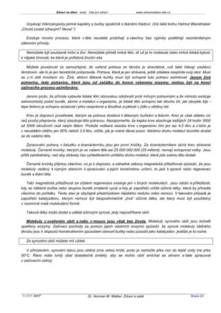 Zdraví na dlani aneb Vše pro zdraví                 www.zdravinadlani.zde.cz



   Ucpávají mikroskopicky jemné kapiláry a buňky společně s tkáněmi hladoví. (Viz také knihu Helmut Wandmaker
„Chceš zůstat zdravým? Nevař.“)

   Existuje mnoho procesů, které v těle neustále probíhají a všechny bez výjimky podléhají nezměnitelným
zákonům přírody.

   Nemůžete být současně mrtví a živí. Nemůžete přimět mrtvé tělo, ať už je to molekula nebo mrtvá lidská bytost,
k nějaké činnosti, ke které je potřebná životní síla.

   Můžete považovat za samozřejmé, že vařená potrava ze škrobů je stravitelná, což také hlásají zastánci
škrobovin, ale to je jen teoretická polopravda. Potrava, která je jen strávená, ještě zdaleka nesplnila svůj úkol. Musí
se z ní stát mnohem víc. Živé, aktivní tělesné buňky musí být schopné tuto potravu asimilovat. Jenom živé
potraviny, tedy potraviny, které jsou od začátku do konce vybaveny enzymy, mohou být na konci
zažívacího procesu asimilovány.

   Jenom proto, že příroda vybavila lidské tělo obrovskou odolností proti mrtvým potravinám a že mimoto existuje
astronomický počet buněk, atomů a molekul v organizmu, je lidské tělo schopno tak dlouho žít, jak obvykle žije -
lépe řečeno je schopno existovat i přes nesprávné a škodlivé zvyklosti v jídle u většiny lidí.

   Krev je dopravní prostředek, kterým se potrava dostává k tělesným buňkám a tkáním. Krev je však daleko víc
než pouhý přepravce, který zásobuje tělo potravou. Nezapomeňte, že kapka krve absolvuje každých 24 hodin 3000
až 5000 okružních cest celým tělem. Protože veškerá zásoba krve v organizmu činí jen asi 4,5 litru a z toho je
v neustálém oběhu jen 80% neboli 3,5 litru, vidíte, jak je nutné dávat pozor, kterému druhu molekul dovolíte dostat
se do vašeho těla.

    Zpracování potravy v žaludku a dvanácterníku jsou jen první krůčky. Za dvanácterníkem sbírá krev strávené
molekuly. Červené krvinky, kterých je ve vašem těle asi 25 000 000 000 (25 miliard), nemají schopnost volby. Jsou
příliš zaměstnány, než aby ztrácely čas vyhledáváním určitého druhu molekul, které jste svému tělu dodali.

   Červené krvinky přijmou všechno, co je k dispozici, a záhadné zákony magnetické přitažlivosti způsobí, že jsou
molekuly vedeny k různým stanicím k zpracování a jejich konečnému určení, to jest k opravě nebo regeneraci
buněk a tkání těla.

   Tato magnetická přitažlivost za účelem regenerace existuje jen v živých molekulách. Jsou údobí a příležitosti,
kdy se některá buňka nebo skupina buněk zmateně vyvíjí a kdy je zapotřebí určité účinné látky, která by přivedla
všechno do pořádku. Tento stav je obyčejně předchůdcem nějakého neduhu nebo nemoci. V takovém případě je
zapotřebí katalyzátoru, kterým nemusí být bezpodmínečně „živá“ účinná látka, ale který musí být použitelný
v nesmírně malé molekulární formě.

   Takové látky může dodat a udělat účinnými syrové, jedy nepostříkané obilí.

   Molekuly v uvařeném obilí a nebo v mouce jsou však bez života. Molekuly syrového obilí jsou bohatě
opatřeny enzymy. Zažívací pochody za pomoci jejich vlastních enzymů způsobí, že syrové molekuly obilného
škrobu jsou k dispozici konstruktivním způsobem obnovit buňky nebo působit jako katalyzátor, jestliže je to nutné.

   Ze syrového obilí můžete mít užitek.

   V přirozeném, syrovém stavu jsou obilná zrna velice tvrdá; proto je namočte přes noc do teplé vody (ne přes
50°C. Ráno máte tvrdý obal dostatečně změklý, aby se mohlo obilí smíchat se slinami a dále zpracovat
v zažívacím ústrojí.




 KOST SOFT ®                               Dr. Norman W. Walker: Zdraví a salát                           Strana 20
 