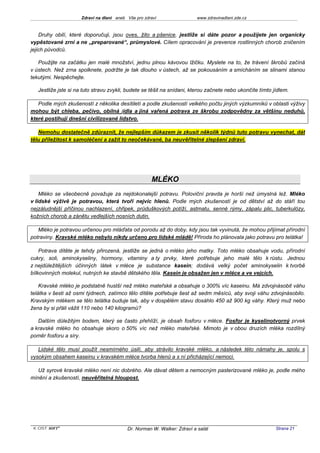 Zdraví na dlani aneb Vše pro zdraví                 www.zdravinadlani.zde.cz



    Druhy obilí, které doporučuji, jsou oves, žito a pšenice, jestliže si dáte pozor a použijete jen organicky
vypěstované zrní a ne „preparované“, průmyslové. Cílem opracování je prevence rostlinných chorob zničením
jejich původců.

   Použijte na začátku jen malé množství, jednu plnou kávovou lžičku. Myslete na to, že trávení škrobů začíná
v ústech. Než zrna spolknete, podržte je tak dlouho v ústech, až se pokousáním a smícháním se slinami stanou
tekutými. Nespěchejte.

   Jestliže jste si na tuto stravu zvykli, budete se těšit na snídani, kterou začnete nebo ukončíte tímto jídlem.

   Podle mých zkušeností z několika desítiletí a podle zkušeností velkého počtu jiných výzkumníků v oblasti výživy
mohou být chleba, pečivo, obilná jídla a jiná vařená potrava ze škrobu zodpovědny za většinu neduhů,
které postihují dnešní civilizované lidstvo.

   Nemohu dostatečně zdůraznit, že nejlepším důkazem je zkusit několik týdnů tuto potravu vynechat, dát
tělu příležitost k samoléčení a zažít to neočekávané, ba neuvěřitelné zlepšení zdraví.




                                                     MLÉKO
    Mléko se všeobecně považuje za nejdokonalejší potravu. Poloviční pravda je horší než úmyslná lež. Mléko
v lidské výživě je potravou, která tvoří nejvíc hlenů. Podle mých zkušeností je od dětství až do stáří tou
nejzáludnější příčinou nachlazení, chřipek, průduškových potíží, astmatu, senné rýmy, zápalu plic, tuberkulózy,
kožních chorob a zánětu vedlejších nosních dutin.

   Mléko je potravou určenou pro mláďata od porodu až do doby, kdy jsou tak vyvinutá, že mohou přijímat přírodní
potraviny. Kravské mléko nebylo nikdy určeno pro lidské mládě! Příroda ho plánovala jako potravu pro telátka!

    Potrava dítěte je tehdy přirozená, jestliže se jedná o mléko jeho matky. Toto mléko obsahuje vodu, přírodní
cukry, soli, aminokyseliny, hormony, vitaminy a ty prvky, které potřebuje jeho malé tělo k růstu. Jednou
z nejdůležitějších účinných látek v mléce je substance kasein; dodává velký počet aminokyselin k tvorbě
bílkovinných molekul, nutných ke stavbě dětského těla. Kasein je obsažen jen v mléce a ve vejcích.

    Kravské mléko je podstatně hustší než mléko mateřské a obsahuje o 300% víc kaseinu. Má zdvojnásobit váhu
telátka v šesti až osmi týdnech, zatímco tělo dítěte potřebuje šest až sedm měsíců, aby svoji váhu zdvojnásobilo.
Kravským mlékem se tělo telátka buduje tak, aby v dospělém stavu dosáhlo 450 až 900 kg váhy. Který muž nebo
žena by si přáli vážit 110 nebo 140 kilogramů?

   Dalším důležitým bodem, který se často přehlíží, je obsah fosforu v mléce. Fosfor je kyselinotvorný prvek
a kravské mléko ho obsahuje skoro o 50% víc než mléko mateřské. Mimoto je v obou druzích mléka rozdílný
poměr fosforu a síry.

   Lidské tělo musí použít nesmírného úsilí, aby strávilo kravské mléko, a následek této námahy je, spolu s
vysokým obsahem kaseinu v kravském mléce tvorba hlenů a s ní přicházející nemoci.

   Už syrové kravské mléko není nic dobrého. Ale dávat dětem a nemocným pasterizované mléko je, podle mého
mínění a zkušeností, neuvěřitelná hloupost.




 KOST SOFT ®                              Dr. Norman W. Walker: Zdraví a salát                             Strana 21
 