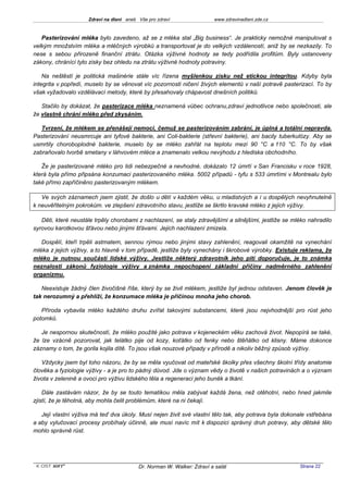 Zdraví na dlani aneb Vše pro zdraví                 www.zdravinadlani.zde.cz



   Pasterizování mléka bylo zavedeno, až se z mléka stal „Big business“. Je prakticky nemožné manipulovat s
velkým množstvím mléka a mléčných výrobků a transportovat je do velkých vzdáleností, aniž by se nezkazily. To
nese s sebou přirozeně finanční ztrátu. Otázka výživné hodnoty se tedy podřídila profitům. Byly ustanoveny
zákony, chránící tyto zisky bez ohledu na ztrátu výživné hodnoty potraviny.

    Na neštěstí je politická mašinérie stále víc řízena myšlenkou zisku než etickou integritou. Kdyby byla
integrita v popředí, muselo by se věnovat víc pozornosti ničení živých elementů v naší potravě pasterizací. To by
však vyžadovalo vzdělávací metody, které by přesahovaly chápavost dnešních politiků.

   Stačilo by dokázat, že pasterizace mléka neznamená vůbec ochranu,zdraví jednotlivce nebo společnosti, ale
že vlastně chrání mléko před zkysáním.

   Tvrzení, že mlékem se přenášejí nemoci, čemuž se pasterizováním zabrání, je úplná a totální nepravda.
Pasterizování neusmrcuje ani tyfové bakterie, ani Coli-bakterie (střevní bakterie), ani bacily tuberkulózy. Aby se
usmrtily choroboplodné bakterie, muselo by se mléko zahřát na teplotu mezi 90 °C a 110 °C. To by však
zabraňovalo tvorbě smetany v láhvovém mléce a znamenalo velkou nevýhodu z hlediska obchodního.

   Že je pasterizované mléko pro lidi nebezpečné a nevhodné, dokázalo 12 úmrtí v San Francisku v roce 1928,
která byla přímo připsána konzumaci pasterizovaného mléka. 5002 případů - tyfu s 533 úmrtími v Montrealu bylo
také přímo zapříčiněno pasterizovaným mlékem.

   Ve svých záznamech jsem zjistil, že došlo u dětí v každém věku, u mladistvých a i u dospělých nevyhnutelně
k neuvěřitelným pokrokům. ve zlepšení zdravotního stavu, jestliže se škrtlo kravské mléko z jejich výživy.

   Děti, které neustále trpěly chorobami z nachlazení, se staly zdravějšími a silnějšími, jestliže se mléko nahradilo
syrovou karotkovou šťávou nebo jinými šťávami. Jejich nachlazení zmizela.

   Dospělí, kteří trpěli astmatem, sennou rýmou nebo jinými stavy zahlenění, reagovali okamžitě na vynechání
mléka z jejich výživy, a to hlavně v tom případě, jestliže byly vynechány i škrobové výrobky. Existuje reklama, že
mléko je nutnou součástí lidské výživy. Jestliže některý zdravotník jeho pití doporučuje, je to známka
neznalosti zákonů fyziologie výživy a známka nepochopení základní příčiny nadměrného zahlenění
organizmu.

   Neexistuje žádný člen živočišné říše, který by se živil mlékem, jestliže byl jednou odstaven. Jenom člověk je
tak nerozumný a přehlíží, že konzumace mléka je příčinou mnoha jeho chorob.

   Příroda vybavila mléko každého druhu zvířat takovými substancemi, které jsou nejvhodnější pro růst jeho
potomků.

   Je nespornou skutečností, že mléko použité jako potrava v kojeneckém věku zachová život. Nepopírá se také,
že lze vzácně pozorovat, jak telátko pije od kozy, koťátko od fenky nebo štěňátko od klisny. Máme dokonce
záznamy o tom, že gorila kojila dítě. To jsou však nouzové případy v přírodě a nikoliv běžný způsob výživy.

   Vždycky jsem byl toho názoru, že by se měla vyučovat od mateřské školky přes všechny školní třídy anatomie
člověka a fyziologie výživy - a je pro to pádný důvod. Jde o význam vědy o životě v našich potravinách a o význam
života v zelenině a ovoci pro výživu lidského těla a regeneraci jeho buněk a tkání.

    Dále zastávám názor, že by se touto tematikou měla zabývat každá žena, než otěhotní, nebo hned jakmile
zjistí, že je těhotná, aby mohla čelit problémům, které na ni čekají.

   Její vlastní výživa má teď dva úkoly. Musí nejen živit své vlastní tělo tak, aby potrava byla dokonale vstřebána
a aby vylučovací procesy probíhaly účinně, ale musí navíc mít k dispozici správný druh potravy, aby dětské tělo
mohlo správně růst.




 KOST SOFT ®                              Dr. Norman W. Walker: Zdraví a salát                          Strana 22
 
