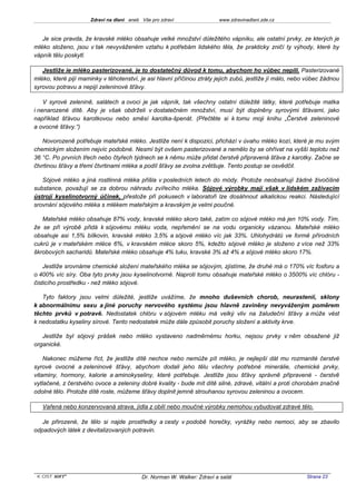 Zdraví na dlani aneb Vše pro zdraví                 www.zdravinadlani.zde.cz



   Je sice pravda, že kravské mléko obsahuje velké množství důležitého vápníku, ale ostatní prvky, ze kterých je
mléko složeno, jsou v tak nevyváženém vztahu k potřebám lidského těla, že prakticky zničí ty výhody, které by
vápník tělu poskytl.

   Jestliže ie mléko pasterizované, je to dostatečný důvod k tomu, abychom ho vůbec nepili. Pasterizované
mléko, které pijí maminky v těhotenství, je asi hlavní příčinou ztráty jejich zubů, jestliže jí málo, nebo vůbec žádnou
syrovou potravu a nepijí zeleninové šťávy.

    V syrové zelenině, salátech a ovoci je jak vápník, tak všechny ostatní důležité látky, které potřebuje matka
i nenarozené dítě. Aby je však obdrželi v dostatečném množství, musí být doplněny syrovými šťávami, jako
například šťávou karotkovou nebo směsí karotka-špenát. (Přečtěte si k tomu moji knihu „Čerstvé zeleninové
a ovocné šťávy.“)

   Novorozeně potřebuje mateřské mléko. Jestliže není k dispozici, přichází v úvahu mléko kozí, které je mu svým
chemickým složením nejvíc podobné. Nesmí být ovšem pasterizované a nemělo by se ohřívat na vyšší teplotu než
36 °C. Po prvních třech nebo čtyřech týdnech se k němu může přidat čerstvě připravená šťáva z karotky. Začne se
čtvrtinou šťávy a třemi čtvrtinami mléka a podíl šťávy se zvolna zvětšuje. Tento postup se osvědčil.

   Sójové mléko a jiná rostlinná mléka přišla v posledních letech do módy. Protože neobsahují žádné živočišné
substance, považují se za dobrou náhradu zvířecího mléka. Sójové výrobky mají však v lidském zažívacím
ústrojí kyselinotvorný účinek, přestože při pokusech v laboratoři lze dosáhnout alkalickou reakci. Následující
srovnání sójového mléka s mlékem mateřským a kravským je velmi poučné.

   Mateřské mléko obsahuje 87% vody, kravské mléko skoro také, zatím co sójové mléko má jen 10% vody. Tím,
že se při výrobě přidá k sójovému mléku voda, nepřemění se na vodu organicky vázanou. Mateřské mléko
obsahuje asi 1,5% bílkovin, kravské mléko 3,5% a sójové mléko víc jak 33%. Uhlohydrátů ve formě přírodních
cukrů je v mateřském mléce 6%, v kravském mléce skoro 5%, kdežto sójové mléko je složeno z více než 33%
škrobových sacharidů. Mateřské mléko obsahuje 4% tuku, kravské 3% až 4% a sójové mléko skoro 17%.

    Jestliže srovnáme chemické složení mateřského mléka se sójovým, zjistíme, že druhé má o 170% víc fosforu a
o 400% víc síry. Oba tyto prvky jsou kyselinotvorné. Naproti tomu obsahuje mateřské mléko o 3500% víc chlóru -
čisticího prostředku - než mléko sójové.

   Tyto faktory jsou velmi důležité, jestliže uvážíme, že mnoho duševních chorob, neurastenií, sklony
k abnormálnímu sexu a jiné poruchy nervového systému jsou hlavně zaviněny nevyváženým poměrem
těchto prvků v potravě. Nedostatek chlóru v sójovém mléku má velký vliv na žaludeční šťávy a může vést
k nedostatku kyseliny sírové. Tento nedostatek může dále způsobit poruchy složení a aktivity krve.

   Jestliže byl sójový prášek nebo mléko vystaveno nadměrnému horku, nejsou prvky v něm obsažené již
organické.

    Nakonec můžeme říct, že jestliže dítě nechce nebo nemůže pít mléko, je nejlepší dát mu rozmanité čerstvé
syrové ovocné a zeleninové šťávy, abychom dodali jeho tělu všechny potřebné minerálie, chemické prvky,
vitaminy, hormony, kalorie a aminokyseliny, které potřebuje. Jestliže jsou šťávy správně připravené - čerstvě
vytlačené, z čerstvého ovoce a zeleniny dobré kvality - bude mít dítě silné, zdravé, vitální a proti chorobám značně
odolné tělo. Protože dítě roste, můžeme šťávy doplnit jemně strouhanou syrovou zeleninou a ovocem.

   Vařená nebo konzervovaná strava, jídla z obilí nebo moučné výrobky nemohou vybudovat zdravé tělo.

   Je přirozené, že tělo si najde prostředky a cesty v podobě horečky, vyrážky nebo nemoci, aby se zbavilo
odpadových látek z devitalizovaných potravin.




 KOST SOFT ®                               Dr. Norman W. Walker: Zdraví a salát                           Strana 23
 