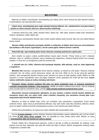 Zdraví na dlani aneb Vše pro zdraví                 www.zdravinadlani.zde.cz




                                                  BÍLKOVINA
    Bílkovina se skládá z aminokyselin. Aminokyseliny jsou řetězy atomů, které neslouží jen jako stavební kameny
k tvorbě bílkovin, ale mají také aktivní úlohu.

   Jinými slovy: aminokyseliny jsou nejen stavební kameny bílkovin, ale - představíme-li si je jako budovu
- účastní se všech činností, které se v takové budově odehrávají.

   V takovém domě jsou cihly, malta, stavební dřevo, železo atd., dále výtah, studená a teplá voda, klimatizační
zařízení, kanalizace, světlo, telefon atd.

   Podobně jsou aminokyseliny člověka nebo zvířete nositeli velkého počtu činností. Bez nich není žádná tělesná
funkce možná.

   Význam vitality aminokyselin pochopíte, jestliže si uvědomíte, že během šesti minut po smrti přestanou
být molekuly v těle živými, organickými, a že tím ustane jejich veškerá činnost a aktivita.

   Pokud tělo žije, mají molekuly jiskru života, která jim umožňuje pokračovat v jejich práci.

    Život molekul se projeví a stane postřehnutelným teprve jejich činností. Princip života je buď v molekule
přítomen, nebo ne. Jestliže je přítomen, pak je molekula živý organizmus, schopný dodávat životní sílu a energii.
Jestliže v ní život není, je anorganická a patří do nerostné říše.

   V přírodě není nic v klidu. Všechno buď postupuje dopředu, dělá pokroky, vyvíjí se, nebo degeneruje
a rozpadá se.

   Minerální říše obsahuje v anorganické formě všechny molekuly, ze kterých je svět složen. Pokud je molekula
v minerální říši, má určitou, pevně stanovenou vibraci, ale není živá. Může se říci, že její vývoj jde opačným
směrem. Jako anorganické stavební kameny prvků nemohou se samy od sebe dopředu vyvíjet. Mohou se však
rozpustit a v tomto rozpuštěném stavu být přijaty rostlinami a tímto způsobem jim může být dán život. Jenom
cestou rostlinného vývoje se mohou molekuly stát živými.

  Původním účelem stvoření rostlinné říše bylo a je dávat molekulám život, to znamená přeměňovat
minerální anorganické molekuly v živé organizmy. Jestliže se horkem rostlinný život rozruší, vrací se molekuly
samy od sebe zpět do minerálního stavu, protože nikdy nemůže existovat současně život a smrt.

   Zkoumáním činnosti aminokyselin zjišťujeme, že jsou tvorbou a růstem krvinek životně důležité pro
nerušenou funkci žláz, pro zdraví kůže, vlasů a kloubní chrupavky, pro nerušenou činnost jater a pro
nespočetné další životně důležité funkce.

   Bílkovina, ze které se skládá maso zvířat, ryb a drůbeže, byla vybudována z organických, živých atomů
zvířecího krmiva. Jejich maso je plnohodnotná bílkovina. Aby však mohlo naše tělo živočišnou bílkovinu strávit,
musí si ji nejdřív rozložit na původní aminokyseliny a potom z nich vytvořit svoji vlastní bílkovinu.

   Většina lidí je přesvědčena, že maso je pro výživu lidského těla nevyhnutelně nutné.

   Za prvé je maso otrávené, protože strašným strachem před porážkou vyplaví nadledvinky „jed“ do krve zvířete.
Za druhé je toto maso mrtvý produkt, který se okamžitě po smrti zvířete začne kazit. Mimoto se maso
a aminokyseliny dále ničí horkem při vaření a pečení.

   Protože většina lidí jí denaturované potraviny, a přes to dál žije, je těžko je přesvědčit, že molekuly v naší
potravě musí být živé, organické, aby naše tělo mohlo být vitální a zdravé. Neživé, anorganické molekuly vedou
k degeneraci a zanikání těla.

 KOST SOFT ®                              Dr. Norman W. Walker: Zdraví a salát                      Strana 25
 