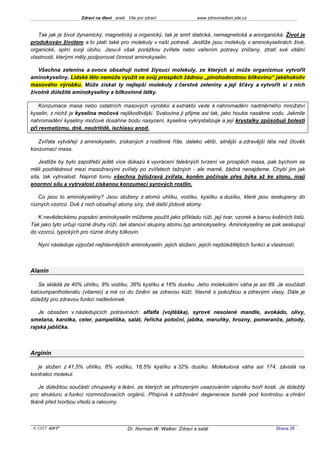 Zdraví na dlani aneb Vše pro zdraví                 www.zdravinadlani.zde.cz



   Tak jak je život dynamický, magnetický a organický, tak je smrt statická, nemagnetická a anorganická. Život je
produkován životem a to platí také pro molekuly v naší potravě. Jestliže jsou molekuly v aminokyselinách živé,
organické, splní svoji úlohu. Jsou-li však porážkou zvířete nebo vařením potravy zničeny, ztratí své vitální
vlastnosti, kterými měly podporovat činnost aminokyselin.

   Všechna zelenina a ovoce obsahují nutné žiyoucí molekuly, ze kterých si může organizmus vytvořit
aminokyseliny. Lidské tělo nemůže využít ve svůj prospěch žádnou „plnohodnotnou bílkovinu“ jakéhokoliv
masového výrobku. Může získat ty nejlepší molekuly z čerstvé zeleniny a její šťávy a vytvořit si z nich
životně důležité aminokyseliny a bílkovinné látky.

    Konzumace masa nebo ostatních masových výrobků a extraktů vede k nahromadění nadměrného množství
kyselin, z nichž je kyselina močová nejškodlivější. Svalovina ji přijme asi tak, jako houba nasákne vodu. Jakmile
nahromadění kyseliny močové dosáhne bodu nasycení, kyselina vykrystalizuje a její krystalky způsobují bolesti
při revmatizmu, dně, neutritidě, ischiasu anod.

   Zvířata vytvářejí z aminokyselin, získaných z rostlinné říše, daleko větší, silnější a zdravější těla než člověk
konzumací masa.

    Jestliže by bylo zapotřebí ještě více důkazů k vyvrácení falešných tvrzení ve prospěch masa, pak bychom se
měli poohlédnout mezi masožravými zvířaty po zvířatech tažných - ale marně, žádná nenajdeme. Chybí jim jak
síla, tak vytrvalost. Naproti tomu všechna býložravá zvířata, koněm počínaje přes býka až ke slonu, mají
enormní sílu a vytrvalost získanou konzumací syrových rostlin.

   Co jsou to aminokyseliny? Jsou složeny z atomů uhlíku, vodíku, kyslíku a dusíku, které jsou seskupeny do
různých vzorců. Dvě z nich obsahují atomy síry, dvě další jódové atomy.

   K nevědeckému popsání aminokyselin můžeme použít jako příkladu růži, její tvar, vzorek a barvu květních listů.
Tak jako tyto určují různé druhy růží, tak stanoví skupiny atomu typ aminokyseliny. Aminokyseliny se pak seskupují
do vzorců, typických pro různé druhy bílkovin.

   Nyní následuje výpočet nejhlavnějších aminokyselin, jejich složení, jejich nejdůležitějších funkcí a vlastností.



Alanin

   Se skládá ze 40% uhlíku, 8% vodíku, 36% kyslíku a 16% dusíku. Jeho molekulární váha je asi 89. Je součástí
kalciumpanthotenátu (vitamin) a má co do činění se zdravou kůží, hlavně s pokožkou a zdravými vlasy. Dále je
důležitý pro zdravou funkci nadledvinek.

   Je obsažen v následujících potravinách: alfalfa (vojtěška), syrové nesolené mandle, avokádo, olivy,
smetana, karotka, celer, pampeliška, salát, řeřicha potoční, jablka, meruňky, hrozny, pomeranče, jahody,
rajská jablíčka.



Arginin

   je složen z 41,5% uhlíku, 8% vodíku, 18,5% kyslíku a 32% dusíku. Molekulová váha asi 174, závislá na
kontrakci molekul.

   Je důležitou součástí chrupavky a tkání, ze kterých se přirozeným usazováním vápníku tvoří kosti. Je důležitý
pro strukturu a funkci rozmnožovacích orgánů. Přispívá k udržování degenerace buněk pod kontrolou a chrání
tkáně před tvorbou vředů a rakoviny.



 KOST SOFT ®                              Dr. Norman W. Walker: Zdraví a salát                            Strana 26
 