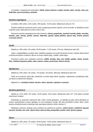 Zdraví na dlani aneb Vše pro zdraví                 www.zdravinadlani.zde.cz



   Je obsažen v následujících potravinách: alfalfa, zelená zelenina a saláty, karotka, tykev, okurky, celer, pór,
ředkvička, syrové brambory, pastinák.



Kyselina asparágová

   se skládá z 36% uhlíku, 5,5% vodíku, 48% kyslíku, 10,5% dusíku. Molekulová váha asi 133.

   Pomáhá oddalovat narušování kostí a zubů a podporuje prolínání vápníku z krve do buněk. Je důležitá pro plíce
a dýchací cesty, stejně jako pro srdce a krevní cévy.

   Pramenem kyseliny asparágové jsou tyto potraviny: citrony, grapefruity, nesolené mandle, jablka, meruňky,
karotka, celer, okurky, petržel, ananas, ředkvička, špenát, rajská jablíčka, řepové listy, řeřicha potoční
a červený meloun.



Cystin

   Skládá se z 30% uhlíku, 5% vodíku, 26,5% kyslíku, 11,5% dusíku, 27% síry. Molekulová váha 240.

   Jedna z nejdůležitějších součástí vlasů. Důležitá substance při tvorbě červených krvinek. Udržuje tkáně zdravé
a odolné proti jedům a infekcím. Má vliv na funkci mléčné žlázy, zvláště v době kojení.

   Pramenem cystinu jsou následující potraviny: alfalfa, karotka, řepa, zelí, květák, pažitka, cibule, česnek,
křen, růžičková kapusta, jablka, rybíz, ananas, maliny, paraořechy, lískové ořechy.



Dijodtyrosin

   Skládá se z 25% uhlíku, 2% vodíku, 11% kyslíku, 3% dusíku, 59% jódu. Molekulová váha 433.

    Podílí se na funkcích všech žláz, především na funkci žlázy štítné, hypofýzy, nadledvinek a lymfatických žláz.
(viz tabuli o endokrinních žlázách).

   Najdeme ho v mořských řasách, karotce, celeru, špenátu, rajčatech a ananasu.



Kyselina glutamová

   Skládá se z 41% uhlíku, 6% vodíku, 43,5% kyslíku, 9,5% dusíku. Molekulová váha 147. Tvoří pětinu součástí
inzulínových molekul.

   Zúčastňuje se vylučování zažívacích šťáv v těle a tvorby glykogenu. Je důležitá pro játra, která přeměňují za
pomoci amylolytických enzymů glykogen na cukr poskytující energii. Má silný dezinfekční účinek. Brání vzniku
anémie (chudokrevnosti) a zabraňuje nebo zpomaluje odeznění účinku vitaminu C.

   Následující potraviny dodávají prvky potřebné pro glutamovou kyselinu: zelené fazole a růžičková kapusta
(syrové), karotka, zelí, celer, řepové listy a tykvové listy, pampeliška, petržel, salát, špenát, papaya.



Glycin

   Skládá se z 32% uhlíku, 7% vodíku, 42,5% kyslíku, 18,5% dusíku. Molekulová váha 75.
 KOST SOFT ®                              Dr. Norman W. Walker: Zdraví a salát                       Strana 27
 