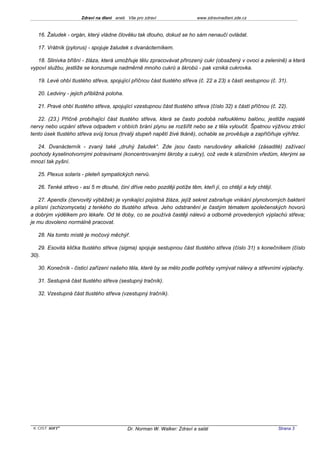 Zdraví na dlani aneb Vše pro zdraví                  www.zdravinadlani.zde.cz



   16. Žaludek - orgán, který vládne člověku tak dlouho, dokud se ho sám nenaučí ovládat.

   17. Vrátník (pylorus) - spojuje žaludek s dvanácterníkem.

   18. Slinivka břišní - žláza, která umožňuje tělu zpracovávat přirozený cukr (obsažený v ovoci a zelenině) a která
vypoví službu, jestliže se konzumuje nadměrně mnoho cukrů a škrobů - pak vzniká cukrovka.

   19. Levé ohbí tlustého střeva, spojující příčnou část tlustého střeva (č. 22 a 23) s částí sestupnou (č. 31).

   20. Ledviny - jejich přibližná poloha.

   21. Pravé ohbí tlustého střeva, spojující vzestupnou část tlustého střeva (číslo 32) s částí příčnou (č. 22).

   22. (23.) Příčně probíhající část tlustého střeva, která se často podobá nafouklému balónu, jestliže napjaté
nervy nebo ucpání střeva odpadem v ohbích brání plynu se rozšířit nebo se z těla vyloučit. Špatnou výživou ztrácí
tento úsek tlustého střeva svůj tonus (trvalý stupeň napětí živé tkáně), ochable se prověšuje a zapříčiňuje výhřez.

   24. Dvanácterník - zvaný také „druhý žaludek“. Zde jsou často narušovány alkalické (zásadité) zažívací
pochody kyselinotvornými potravinami (koncentrovanými škroby a cukry), což vede k slizničním vředům, kterými se
mnozí tak pyšní.

   25. Plexus solaris - pleteň sympatických nervů.

   26. Tenké střevo - asi 5 m dlouhé, činí dříve nebo později potíže těm, kteří jí, co chtějí a kdy chtějí.

   27. Apendix (červovitý výběžek) je vynikající pojistná žláza, jejíž sekret zabraňuje vnikání plynotvorných bakterií
a plísní (schizomyceta) z tenkého do tlustého střeva. Jeho odstranění je častým tématem společenských hovorů
a dobrým výdělkem pro lékaře. Od té doby, co se používá častěji nálevů a odborně provedených výplachů střeva;
je mu dovoleno normálně pracovat.

   28. Na tomto místě je močový měchýř.

   29. Esovitá klička tlustého střeva (sigma) spojuje sestupnou část tlustého střeva (číslo 31) s konečníkem (číslo
30).

   30. Konečník - čisticí zařízení našeho těla, které by se mělo podle potřeby vymývat nálevy a střevními výplachy.

   31. Sestupná část tlustého střeva (sestupný tračník).

   32. Vzestupná část tlustého střeva (vzestupný tračník).




 KOST SOFT ®                                Dr. Norman W. Walker: Zdraví a salát                              Strana 3
 