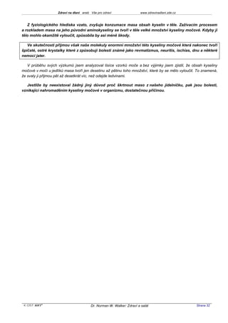 Zdraví na dlani aneb Vše pro zdraví                 www.zdravinadlani.zde.cz



   Z fyziologického hlediska vzato, zvyšuje konzumace masa obsah kyselin v těle. Zažívacím procesem
a rozkladem masa na jeho původní aminokyseliny se tvoří v těle velké množství kyseliny močové. Kdyby ji
tělo mohlo okamžitě vyloučit, způsobila by asi méně škody.

   Ve skutečnosti přijmou však naše molekuly enormní množství této kyseliny močové která nakonec tvoří
špičaté, ostré krystalky které z způsobují bolesti známé jako revmatizmus, neuritis, ischias, dnu a některé
nemoci jater.

   V průběhu svých výzkumů jsem analyzoval tisíce vzorků moče a bez výjimky jsem zjistil, že obsah kyseliny
močové v moči u jedlíků masa tvoří jen desetinu až pětinu toho množství, které by se mělo vyloučit. To znamená,
že svaly ji přijmou pět až desetkrát víc, než odejde ledvinami.

   Jestliže by neexistoval žádný jiný důvod proč škrtnout maso z našeho jídelníčku, pak jsou bolesti,
vznikající nahromaděním kyseliny močové v organizmu, dostatečnou příčinou.




 KOST SOFT ®                             Dr. Norman W. Walker: Zdraví a salát                      Strana 32
 