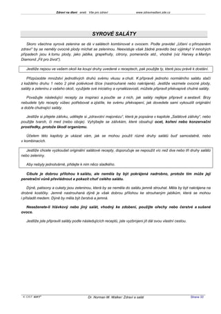 Zdraví na dlani aneb Vše pro zdraví                 www.zdravinadlani.zde.cz




                                              SYROVÉ SALÁTY
   Skoro všechna syrová zelenina se dá v salátech kombinovat s ovocem. Podle pravidel „Učení o přirozeném
zdraví“ by se neměly ovocné plody míchat se zeleninou. Neexistuje však žádné pravidlo bez výjimky! V mnohých
případech jsou k tomu plody, jako jablka, grapefruity, citrony, pomeranče atd., vhodné (viz Harvey a Marilyn
Diamond „Fit pro život“).

   Jestliže nejsou ve vašem okolí ke koupi druhy uvedené v receptech, pak použijte ty, které jsou právě k dostání.

   Přizpůsobte množství jednotlivých druhů svému vkusu a chuti. K přípravě jednoho normálního salátu stačí
z každého druhu 1 nebo 2 plné polévkové lžíce (nastrouhané nebo nakrájené). Jestliže vezmete ovocné plody,
saláty a zeleninu z vašeho okolí, využijete své iniciativy a vynalézavosti, můžete připravit překvapivě chutné saláty.

   Považujte následující recepty za inspiraci a poučte se z nich, jak saláty nejlépe připravit a sestavit. Brzy
nebudete tyto recepty vůbec potřebovat a zjistíte, ke svému překvapení, jak dovedete sami vykouzlit originální
a dobře chutnající saláty.

   Jestliže si přejete zálivku, udělejte si „zdravotní majonézu“, která je popsána v kapitole „Salátové zálivky“, nebo
použijte tvaroh, či med (nebo oboje). Vyhýbejte se zálivkám, které obsahují ocet, koření nebo konzervační
prostředky, protože škodí organizmu.

   Účelem této kapitoly je ukázat vám, jak se mohou použít různé druhy salátů buď samostatně, nebo
v kombinacích.

   Jestliže chcete vyzkoušet originální salátové recepty, doporučuje se nepoužít víc než dva nebo tři druhy salátů
nebo zeleniny.

   Aby nebyly jednotvárné, přidejte k nim něco sladkého.

  Cibule je dobrou přílohou k salátu, ale neměla by být pokrájená nadrobno, protože tím může její
penetrační vůně převládnout a pokazit chuť celého salátu.

    Dýně, patisony a cukety jsou zeleninou, která by se neměla do salátu jemně strouhat. Měla by být nakrájena na
drobné kostičky. Jemně nastrouhaná dýně je však dobrou přílohou ke strouhaným jablkům, která se mohou
i přisladit medem. Dýně by měla být čerstvá a jemná.

  Neseženete-li hlávkový nebo jiný salát, vhodný ke zdobení, použijte ořechy nebo čerstvé a sušené
ovoce.

   Jestliže jste připravili saláty podle následujících receptů, jste vyzbrojeni jít dál svou vlastní cestou.




 KOST SOFT ®                               Dr. Norman W. Walker: Zdraví a salát                                Strana 33
 