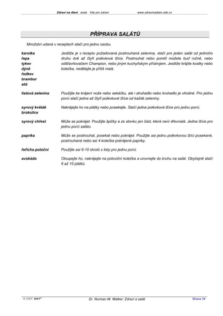 Zdraví na dlani aneb Vše pro zdraví                   www.zdravinadlani.zde.cz




                                         PŘÍPRAVA SALÁTŮ
  Množství udaná v receptech stačí pro jednu osobu.

karotka              Jestliže je v receptu požadovaná postrouhaná zelenina, stačí pro jeden salát od jednoho
řepa                 druhu dvě až čtyři polévkové lžíce. Postrouhat nebo pomlít můžete buď ručně, nebo
tykev                odšťavňovačem Champion, nebo jiným kuchyňským přístrojem. Jestliže krájíte kostky nebo
dýně                 kolečka, nedělejte je příliš malá.
ředkev
brambor
atd.

listová zelenina     Použijte ke krájení nože nebo sekáčku, ale i struhadlo nebo kruhadlo je vhodné. Pro jednu
                     porci stačí jedna až čtyři polévkové lžíce od každé zeleniny.

syrový květák        Nakrájejte ho na plátky nebo posekejte. Stačí jedna polévková lžíce pro jednu porci.
brokolice

syrový chřest        Může se pokrájet. Použijte špičky a ze stonku jen část, která není dřevnatá. Jedna lžíce pro
                     jednu porci salátu.

paprika              Může se postrouhat, posekat nebo pokrájet. Použijte asi jednu polévkovou lžíci posekané,
                     postrouhané nebo asi 4 kolečka pokrájené papriky.

řeřicha potoční      Použijte asi 6-10 stvolů s listy pro jednu porci.

avokádo              Oloupejte ho, nakrájejte na poloviční kolečka a urovnejte do kruhu na salát. Obyčejně stačí
                     6 až 10 plátků.




 KOST SOFT ®                            Dr. Norman W. Walker: Zdraví a salát                        Strana 34
 