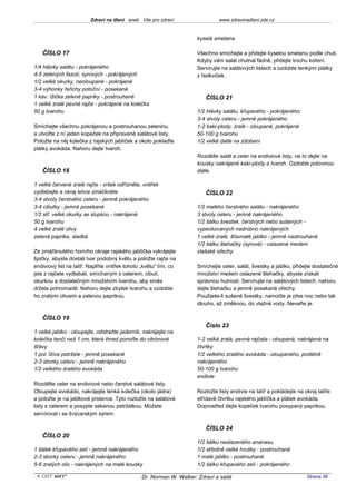 Zdraví na dlani aneb Vše pro zdraví                  www.zdravinadlani.zde.cz


                                                                     kyselá smetana

   ČÍSLO 17                                                          Všechno smíchejte a přidejte kyselou smetanu podle chuti.
                                                                     Kdyby vám salát chutnal fádně, přidejte trochu koření.
1/4 hlávky salátu - pokrájeného                                      Servírujte na salátových listech a ozdobte tenkými plátky
4-5 zelených fazolí, syrových - pokrájených                          z ředkviček.
1/2 velké okurky, neoloupané - pokrájené
3-4 výhonky řeřichy potoční - posekané
1 káv. lžička zelené papriky - postrouhané                              ČÍSLO 21
1 velké zralé pevné rajče - pokrájené na kolečka
50 g tvarohu                                                         1/2 hlávky salátu, křupavého - pokrájeného
                                                                     3-4 stvoly celeru - jemně pokrájeného
Smíchejte všechnu pokrájenou a postrouhanou zeleninu                 1-2 kaki-plody, zralé - oloupané, pokrájené
a utvořte z ní jeden kopeček na připravené salátové listy.           50-100 g tvarohu
Položte na něj kolečka z rajských jablíček a okolo poklaďte          1/2 velké datle na zdobení
plátky avokáda. Nahoru dejte tvaroh.
                                                                     Rozdělte salát a celer na endiviové listy, na to dejte na
                                                                     kousky nakrájené kaki-plody a tvaroh. Ozdobte polovinou
   ČÍSLO 18                                                          datle.

1 velké červené zralé rajče - vršek odřízněte, vnitřek
vydlabejte a okraj lehce zmáčkněte                                      ČÍSLO 22
3-4 stvoly čerstvého celeru - jemně pokrájeného
3-4 cibulky - jemně posekané                                         1/2 malého čerstvého salátu - nakrájeného
1/2 stř. velké okurky se slupkou - nakrájené                         3 stvoly celeru - jemně nakrájeného
50 g tvarohu                                                         1/2 šálku švestek, čerstvých nebo sušených -
4 velké zralé olivy                                                  vypeckovaných nadrobno nakrájených
zelená paprika, sladká                                               1 velké zralé, šťavnaté jablko - jemně nastrouhané
                                                                     1/2 šálku šlehačky (syrové) - oslazené medem
Ze zmáčknutého horního okraje rajského jablíčka vykrájejte           vlašské ořechy
špičky, abyste dostali tvar podobný květu a položte rajče na
endiviový list na talíř. Naplňte vnitřek tohoto „květu“ tím, co      Smíchejte celer, salát, švestky a jablko, přidejte dostatečné
jste z rajčete vydlabali, smíchaným s celerem, cibulí,               množství medem oslazené šlehačky, abyste získali
okurkou a dostatečným množstvím tvarohu, aby směs                    správnou hutnost. Servírujte na salátových listech, nahoru
držela pohromadě. Nahoru dejte zbytek tvarohu a ozdobte              dejte šlehačku a jemně posekané ořechy.
ho zralými olivami a zelenou paprikou.                               Použijete-li sušené švestky, namočte je přes noc nebo tak
                                                                     dlouho, až změknou, do vlažné vody. Nevařte je.

   ČÍSLO 19
                                                                        Číslo 23
1 velké jablko - oloupejte, odstraňte jaderník, nakrájejte na
kolečka tenčí než 1 cm, která ihned ponořte do citrónové             1-2 velká zralá, pevná rajčata - oloupaná, nakrájená na
šťávy                                                                čtvrtky
1 pol. lžíce petržele - jemně posekané                               1/2 velkého zralého avokáda - oloupaného, podélně
2-3 stonky celeru - jemně nakrájeného                                nakrájeného
1/2 velkého zralého avokáda                                          50-100 g tvarohu
                                                                     endivie
Rozdělte celer na endiviové nebo čerstvé salátové listy.
Oloupejte avokádo, nakrájejte tenká kolečka (okolo jádra)            Rozložte listy endivie na talíř a pokládejte na okraj talíře
a položte je na jablkové prstence. Tyto rozložte na salátové         střídavě čtvrtku rajského jablíčka a plátek avokáda.
listy s celerem a posypte sekanou petrželkou. Můžete                 Doprostřed dejte kopeček tvarohu posypaný paprikou.
servírovat i se švýcarským sýrem.

                                                                        ČÍSLO 24
   ČÍSLO 20
                                                                     1/2 šálku neslazeného ananasu
1 šálek křupavého zelí - jemně nakrájeného                           1/2 středně velké hrušky - postrouhané
2-3 stonky celeru - jemně nakrájeného                                1 malé jablko - postrouhané
5-6 zralých oliv - nakrájených na malé kousky                        1/2 šálku křupavého zelí - pokrájeného

 KOST SOFT ®                                   Dr. Norman W. Walker: Zdraví a salát                                   Strana 38
 