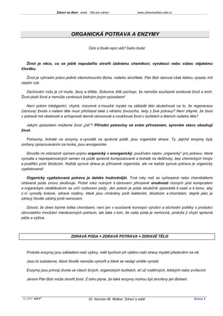 Zdraví na dlani aneb Vše pro zdraví                     www.zdravinadlani.zde.cz




                              ORGANICKÁ POTRAVA A ENZYMY

                                          Čeho si člověk nejvíc váží? Svého života!



   Život je něco, co se ještě nepodařilo stvořit žádnému chemikovi, vynálezci nebo vůbec nějakému
člověku.

   Život je výhradní právo jedině všemohoucího Boha, našeho stvořitele. Pán Bůh daroval však lidstvu výsadu mít
vlastní vůli.

   Zachování rodu je cíl muže, ženy a dítěte. Dokonce dítě pochopí, že nemůže současně existovat život a smrt.
Život plodí život a nemůže vzniknout žádným jiným způsobem!

   Není potom inteligentní, chytré, rozumné a moudré myslet na základě této skutečnosti na to, že regenerace
(obnova) života v našem těle musí přicházet také z něčeho živoucího, tedy z živé potravy? Není zřejmé, že život
v potravě má vlastnosti a schopnosti denně obnovovat a osvěžovat život v buňkách a tkáních našeho těla?

   Jakým způsobem můžeme život „jíst“? Přírodní potraviny ve svém přirozeném, syrovém stavu obsahují
život.

   Potraviny, bohaté na enzymy a vyrostlé na správné půdě, jsou organická strava. Ty, jejichž enzymy byly
zničeny zpracováváním za horka, jsou anorganické.

   Dovolte mi zdůraznit význam pojmu organický a anorganický: používám název „organický“ pro potravu, která
vyrostla z nepreparovaných semen na půdě správně kompostované a bohaté na dešťovky, bez chemických hnojiv
a postřiků proti škůdcům. Každá syrová strava je přirozeně organická, ale ne každá syrová potrava je organicky
vypěstovaná!

   Organicky vypěstovaná potrava je daleko hodnotnější. Trvá roky než se vyčerpaná nebo chemikáliemi
otrávená půda znovu zkultivuje. Počet roků nutných k obnovení přirozené úrodnosti různých půd kompostem
a organickým obděláváním se určí rozborem půdy. Jen potom je půda skutečně způsobilá k osetí a k tomu, aby
z ní vyrostly krásné, zdravé rostliny, které jsou chráněny proti bakteriím, škůdcům a chorobám, stejně jako je
zdravý člověk odolný proti nemocem.

   Důvod, že dnes trpíme tolika chorobami, není jen v současné koncepci výrobní a obchodní politiky s produkcí
obrovského množství méněcenných potravin, ale také v tom, že naše půda je nemocná, protože jí chybí správná
péče a výživa.



                              ZDRAVÁ PŮDA = ZDRAVÁ POTRAVA = ZDRAVÉ TĚLO



   Protože enzymy jsou základem naší výživy, měli bychom při výběru naší stravy myslet především na ně.

   Jsou to substance, které člověk nemůže vytvořit a které se nedají uměle vyrobit.

   Enzymy jsou princip života ve všech živých, organických buňkách, ať už rostlinných, lidských nebo zvířecích.

   Jenom Pán Bůh může stvořit život. Z toho plyne, že také enzymy mohou být stvořeny jen Bohem.




 KOST SOFT ®                              Dr. Norman W. Walker: Zdraví a salát                          Strana 4
 