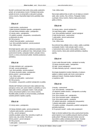 Zdraví na dlani aneb Vše pro zdraví                   www.zdravinadlani.zde.cz


Na talíř s endiviovými listy tvořte vrstvy podle uvedeného           1 káv. lžička medu
pořadí, až na kaki-plody a tvaroh. Pokrájené kaki-plody
položte do kruhu na okraj talíře a celý pokrm pokryjte               Narovnejte salátové listy na talíř a na ně dejte po vrstvách
vrstvou tvarohu. Doprostřed dejte trochu petrželky nebo              salát, celer, karotku, fíky a řeřichu. Pokapejte medem
řeřichy.                                                             a pokryjte vrstvou tvarohu. Nahoru dejte postrouhané
                                                                     jablko a řeřichu.

   ČÍSLO 37
                                                                        ČÍSLO 40
1 velká karotka - postrouhaná
1 šálek čerstvého křehkého špenátu - pokrájeného                     3-4 stonky celeru - jemně nakrájeného
1/2 malé hlávky křehkého salátu - pokrájeného                        1/4 malé hlávky salátu - nakrájené
2-3 stonky celeru - pokrájeného                                      1 pol. lžíce petrželky kadeřavé - jemně nakrájené
1/3 velkého avokáda - oloupaného, rozmačkaného                       2 malé čerstvé tykve - nastrouhané
a ušlehaného do pěny                                                 1 velké jablko - jemně nastrouhané
50-100 g tvarohu                                                     50-100 g tvarohu
1 střední šťavnaté jablko - postrouhané                              1 káv. lžička medu
1 pol. lžíce petrželky kadeřavé - jemně posekané
1 káv. lžička medu                                                   Na endiviové listy udělejte vrstvu z celeru, salátu a petržele
                                                                     a pokapejte medem. Celé pokryjte nejdřív vrstvou
Smíchejte špenát, salát, celer a ušlehané avokádo a směs             z nastrouhané tykve, potom vrstvou jablka a nakonec
navrstvěte na talíř se salátovými listy. Celé pokryjte vrstvou       vrstvou tvarohu, kterou jste ozdobili petrželkou a špetkou
postrouhané karotky, pokapejte medem, pokryjte vrstvou               papriky.
tvarohu a vrstvou strouhaných jablek. Ozdobte posekanou
petrželkou.
                                                                        ČÍSLO 41

   ČÍSLO 38                                                          2 zimní velké šťavnaté hrušky - nakrájené na kostky
                                                                     1/2 hlávky čerstvého salátu - nakrájeného
1/3 šálku křehkého zelí - pokrájeného                                5-6 datlí - jemně nakrájených
5-6 datlí - jemně pokrájených                                        1/2 šálku šlehačky (syrové) - oslazené medem
1 pol. lžíce petrželky - jemně posekané
1/4 hlávky čerstvého salátu - pokrájeného                            Smíchejte dostatečné množství šlehačky s hruškami,
řeřicha potoční - jemně pokrájená                                    salátem a datlemi (podle vaší chuti) a servírujte na
1 káv. lžička medu                                                   salátových listech. Ozdobte zbytkem šlehačky
1 střední až velké jablko - nastrouhané                              a rozpůlenou datlí.
50-100 g tvarohu
1/4 avokáda - oloupaného, podélně nakrájeného na plátky
                                                                        ČÍSLO 42
Obložte talíř křehkými endiviovými nebo salátovými listy,
pokryjte je vrstvou zelí, potom datlemi a petrželkou a na to         2 karotky - nastrouhané
dejte salát a řeřichu; pokapejte medem. Celé pokryjte                1 pol. lžíce špenátu - nakrájeného
vrstvou strouhaných jablek a na to vrstvou tvarohu.                  1/2 středního zralého banánu - nakrájeného na kostky
Rozdělte plátky avokáda na okraj hromádky, prostředek                2 pol. lžíce rozinek
ozdobte petrželí a špetkou papriky.                                  2 pol. lžíce modrého zelí - nakrájeného
                                                                     2 pol. lžíce čerstvého salátu - nakrájeného
                                                                     2 pol. lžíce zelené papriky - posekané
   ČÍSLO 39                                                          1/2 velkého kaki-plodu - pokrájeného (oloupaného)
                                                                     1 středně velké jablko - postrouhané
2-3 stvoly celeru - pokrájeného                                      1/3 zralého avokáda - oloupaného, podélně nakrájeného
                                                                     petrželka kadeřavá,
1/4 hlávky křehkého salátu - jemně pokrájeného                       8-10 syrových mandlí - vcelku nebo posekaných
1 středně velká karotka - postrouhaná
3-4 fíky - jemně nakrájené                                           Dejte na čerstvé salátové listy vrstvu postrouhané karotky,
(Jestliže použijete sušené fíky, namočte je nejdřív do               potom špenát a na to rozdělte postupně všechny přísady
vlažné vody, aby změkly. Nevařte je.)                                podle pořadí. Pokrájený kaki-plod můžete narovnat
řeřicha potoční - jemně nakrájená                                    doprostřed a plátky avokáda položit dokola. Ozdobte
50-100 g tvarohu                                                     petrželkou a celými nebo posekanými mandlemi.
1 velké jablko - nastrouhané
 KOST SOFT ®                                   Dr. Norman W. Walker: Zdraví a salát                                  Strana 41
 