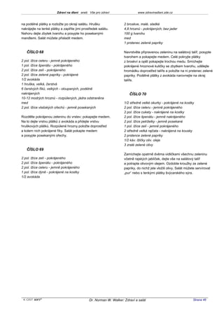 Zdraví na dlani aneb Vše pro zdraví                  www.zdravinadlani.zde.cz


na podélné plátky a rozložte po okraji salátu. Hrušku               2 broskve, malé, sladké
nakrájejte na tenké plátky a zaplňte jimi prostředek salátu.        4,8 hroznů - pokrájených; bez jader
Nahoru dejte zbytek tvarohu a posypte ho posekanými                 100 g tvarohu
mandlemi. Salát můžete přisladit medem.                             med
                                                                    1 prstenec zelené papriky

   ČÍSLO 68                                                         Navrstvěte připravenou zeleninu na salátový talíř, posypte
                                                                    tvarohem a pokapejte medem. Celé pokryjte plátky
2 pol. lžíce celeru - jemně pokrájeného                             z broskví a opět pokapejte trochou medu. Smíchejte
1 pol. lžíce špenátu - pokrájeného                                  pokrájené hroznové kuličky se zbytkem tvarohu, udělejte
2 pol. lžíce zelí - pokrájeného                                     hromádku doprostřed talíře a položte na ni prstenec zelené
2 pol. lžíce zelené papriky - pokrájené                             papriky. Podélné plátky z avokáda narovnejte na okraj
1/2 avokáda                                                         talíře.
1 hruška, velká, čerstvá
6 čerstvých fíků, velkých - oloupaných, podélně
nakrájených                                                            ČÍSLO 70
10-12 modrých hroznů - rozpůlených, jádra odstraněna
med                                                                 1/2 středně velké okurky - pokrájené na kostky
2 pol. lžíce vlašských ořechů - jemně posekaných                    2 pol. lžíce celeru - jemně pokrájeného
                                                                    2 pol. lžíce cukety - nakrájené na kostky
Rozdělte pokrájenou zeleninu do vrstev; pokapejte medem.            2 pol. lžíce špenátu - jemně nakrájeného
Na to dejte vrstvu plátků z avokáda a přidejte vrstvu               2 pol. lžíce petrželky - jemně posekané
hruškových plátků. Rozpůlené hrozny položte doprostřed              1 pol. lžíce zelí - jemně pokrájeného
a kolem nich pokrájené fíky. Salát pokapte medem                    2 středně velká rajčata - nakrájená na kousky
a posypte posekanými ořechy.                                        2 prstence zelené papriky
                                                                    1/2 káv. lžičky oliv. oleje
                                                                    3 zralé zelené olivy
   ČÍSLO 69
                                                                    Zamíchejte opatrně dvěma vidličkami všechnu zeleninu
2 pol. lžíce zelí - pokrájeného                                     včetně rajských jablíček, dejte vše na salátový talíř
2 pol. lžíce špenátu - pokrájeného                                  a potrapte olivovým olejem. Ozdobte kroužky ze zelené
2 pol. lžíce celeru - jemně pokrájeného                             papriky, do nichž jste vložili olivy. Salát můžete servírovat
1 pol. lžíce dýně - pokrájené na kostky                             „pur“ nebo s tenkými plátky švýcarského sýra.
1/2 avokáda




 KOST SOFT ®                                  Dr. Norman W. Walker: Zdraví a salát                                  Strana 46
 