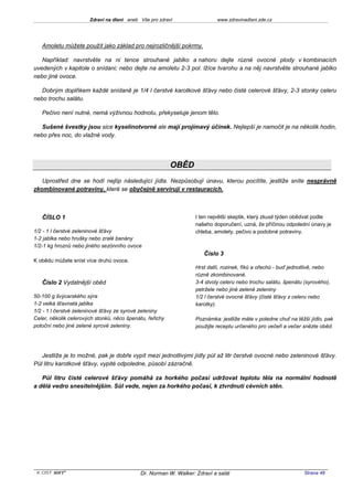 Zdraví na dlani aneb Vše pro zdraví                  www.zdravinadlani.zde.cz




   Amoletu můžete použít jako základ pro nejrozličnější pokrmy.

   Například: navrstvěte na ni tence strouhané jablko a nahoru dejte různé ovocné plody v kombinacích
uvedených v kapitole o snídani; nebo dejte na amoletu 2-3 pol. lžíce tvarohu a na něj navrstvěte strouhané jablko
nebo jiné ovoce.

   Dobrým doplňkem každé snídaně je 1/4 l čerstvé karotkové šťávy nebo čisté celerové šťávy, 2-3 stonky celeru
nebo trochu salátu.

   Pečivo není nutné, nemá výživnou hodnotu, překyseluje jenom tělo.

   Sušené švestky jsou sice kyselinotvorné ale mají projímavý účinek. Nejlepší je namočit je na několik hodin,
nebo přes noc, do vlažné vody.




                                                          OBĚD
   Uprostřed dne se hodí nejlíp následující jídla. Nezpůsobují únavu, kterou pocítíte, jestliže sníte nesprávně
zkombinované potraviny, které se obyčejně servírují v restauracích.



   ČÍSLO 1                                                         I ten největší skeptik, který zkusil týden obědvat podle
                                                                   našeho doporučení, uzná, že příčinou odpolední únavy je
1/2 - 1 l čerstvé zeleninové šťávy                                 chleba, amolety, pečivo a podobné potraviny.
1-2 jablka nebo hrušky nebo zralé banány
1/2-1 kg hroznů nebo jiného sezónního ovoce
                                                                      Číslo 3
K obědu můžete sníst více druhů ovoce.
                                                                   Hrst datlí, rozinek, fíků a ořechů - buď jednotlivě, nebo
                                                                   různě zkombinované.
   Číslo 2 Vydatnější oběd                                         3-4 stvoly celeru nebo trochu salátu, špenátu (syrového),
                                                                   petržele nebo jiné zelené zeleniny
50-100 g švýcarského sýra                                          1/2 l čerstvé ovocné šťávy (čisté šťávy z celeru nebo
1-2 velká šťavnatá jablka                                          karotky).
1/2 - 1 l čerstvé zeleninové šťávy ze syrové zeleniny
Celer, několik celerových stonků, něco špenátu, řeřichy            Poznámka: jestliže máte v poledne chuť na těžší jídlo, pak
potoční nebo jiné zelené syrové zeleniny.                          použijte receptu určeného pro večeři a večer snězte oběd.




   Jestliže je to možné, pak je dobře vypít mezi jednotlivými jídly půl až litr čerstvé ovocné nebo zeleninové šťávy.
Půl litru karotkové šťávy, vypité odpoledne, působí zázračně.

   Půl litru čisté celerové šťávy pomáhá za horkého počasí udržovat teplotu těla na normální hodnotě
a dělá vedro snesitelnějším. Sůl vede, nejen za horkého počasí, k ztvrdnutí cévních stěn.




 KOST SOFT ®                                 Dr. Norman W. Walker: Zdraví a salát                                Strana 48
 