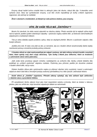 Zdraví na dlani aneb Vše pro zdraví                 www.zdravinadlani.zde.cz



   Enzymy dávají každé buňce a každé tkáni tu aktivující jiskru tak dlouho, dokud tělo žije. V okamžiku smrti
vyhasne život, který byl symbolizován enzymy, a od této chvíle nepodléhají již buňky a tkáně organizmu
regeneraci, ale začínají se rozkládat.

   Život v atomech a molekulách, ze kterých je vaše potrava složena, jsou enzymy.




                          VÍTE, ŽE VAŠE TĚLO MÁ „ČISTIČKU“?
   Musím říci otevřeně, že nikdo nezná odpovědi na všechny otázky. Přesto nemůže být ta nejlepší výživa lepší
než ta nejhorší, jestliže systém odstraňující odpadky - vylučovací orgány našeho těla - je blokován nahromaděnými
odpadovými a rozkladnými látkami.

    Toto je velice důležitý aspekt problému výživy, který se obyčejně přehlíží. Mluvím o vylučování odpadů z těla
tlustým střevem.

   Jestliže jíme dvě, tři nebo více jídel za den, je nemožné, aby se v tlustém střevě nenahromadily žádné zbytky
nestrávené potravy a konečné produkty potravy strávené.

   V tlustém střevě se však neshromažďuje jen odpad z potravy, ale také miliony mrtvých buněk a součástí
tkání, které splnily svůj úkol a byly obnoveny. Tyto buňky a tkáně jsou bílkovina, která se kvašením
a zahníváním stává velice jedovatou.

    Jistě znáte tento pronikavý zápach mrtvého; rozkládajícího se zvířecího těla. Buňky a tkáně lidského těla
podléhají za „určitých podmínek“ stejnému rozkladu. Podmínky jsou příznivé, jestliže jim dovolíme zůstávat
v tlustém střevě déle, než je nutno.

   Účelem tlustého střeva jako vylučovacího orgánu je přijmout všechen tuhý a polotuhý, kvasící a zahnívající
odpad ze všech částí těla a vlnovitými pohyby svaloviny (peristaltikou) ho z těla vyloučit. Jednoduše řečeno:

   tlusté střevo je „čistička“ organizmu. Přírodní zákony vyžadují, aby toto zařízení bylo udržováno
v dobrém stavu a pravidelně čištěno.

    Při zanedbávání těchto zákonů hrozí jako trest nespočetné neduhy a choroby, které se dostaví s takovou
jistotou, jako noc střídá den, když dovolíme odpadovým látkám se nahromadit.




 KOST SOFT ®                             Dr. Norman W. Walker: Zdraví a salát                        Strana 5
 