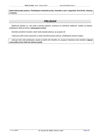 Zdraví na dlani aneb Vše pro zdraví                 www.zdravinadlani.zde.cz



žádné kalorie jako potravu. Potřebujeme chemické prvky, minerálie a soli v organické, živé formě, vitaminy
a enzymy.




                                                  PŘEJÍDÁNÍ
   Naplňovat žaludek víc, než může k strávení přijmout, znamená ho nadměrně zatěžovat. Jestliže se přejíme,
přetěžujeme tělesné funkce a zkracujeme si život.

   Normální průměrné množství, které může žaludek přijmout, je asi jeden litr.

   I když jíme příliš mnoho správných a dobře zkombinovaných potravin, přetěžujeme zažívací orgány.

   Jezte jen tolik, kolik potřebujete, abyste se dobře cítili. Nevěřte, že „nacpaný“ žaludek je něco dobrého. Lépe je
mít po jídle trochu hlad než zažívací potíže.




 KOST SOFT ®                              Dr. Norman W. Walker: Zdraví a salát                          Strana 50
 