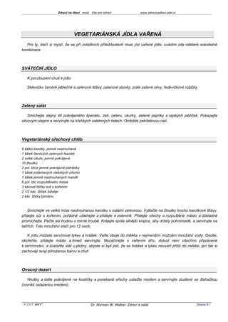 Zdraví na dlani aneb Vše pro zdraví                 www.zdravinadlani.zde.cz




                                  VEGETARIÁNSKÁ JÍDLA VAŘENÁ
  Pro ty, kteří si myslí, že se při zvláštních příležitostech musí jíst vařené jídlo, uvádím zde některé snesitelné
kombinace.



SVÁTEČNÍ JÍDLO

   K povzbuzení chuti k jídlu:

   Skleničku čerstvé jablečné a celerové šťávy, celerové stonky, zralé zelené olivy, ředkvičkové růžičky.



Zelený salát

    Smíchejte stejný díl pokrájeného špenátu, zelí, celeru, okurky, zelené papriky a rajských jablíček. Pokapejte
olivovým olejem a servírujte na křehkých salátových listech. Ozdobte petrželovou natí.



Vegetariánský ořechový chléb

8 šálků karotky, jemně nastrouhané
1 šálek čerstvých zelených fazolek
2 velké cibule, jemně pokrájené
10 žloutků
2 pol. lžíce jemně pokrájené petrželky
1 šálek polámaných vlašských ořechů
1 šálek jemně nastrouhaných mandlí
6 pol. lžic rozpuštěného másla
3 kávové lžičky soli s kořením
2 1/2 káv. lžiček šalvěje
2 káv. lžičky tymiánu



    Smíchejte ve velké míse nastrouhanou karotku s ostatní zeleninou. Vytlačte na žloutky trochu karotkové šťávy,
přidejte sůl s kořením, pořádně ušlehejte a přidejte k zelenině. Přidejte ořechy a rozpuštěné máslo a důkladně
promíchejte. Pečte asi hodinu v mírné troubě. Krájejte spíše silnější krajíce, aby držely pohromadě, a servírujte na
talířích. Toto množství stačí pro 12 osob.

   K jídlu můžete servírovat tykev a hrášek. Vařte oboje do měkka v nejmenším možném množství vody. Osolte,
okořeňte, přidejte máslo a ihned servírujte. Nezačínejte s vařením dřív, dokud není všechno připravené
k servírování, a zůstaňte stát u plotny, abyste si byli jisti, že se hrášek a tykev neuvaří příliš do měkka; jen tak si
zachovají svoji přirozenou barvu a chuť.



Ovocný dezert

   Hrušky a datle pokrájené na kostičky a posekané ořechy oslaďte medem a servírujte studené se šlehačkou
(rovněž oslazenou medem).




 KOST SOFT ®                                Dr. Norman W. Walker: Zdraví a salát                          Strana 51
 
