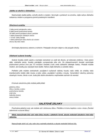 Zdraví na dlani aneb Vše pro zdraví                 www.zdravinadlani.zde.cz



Jablka se skořicí a šlehačkou

   Nastrouhejte sladká jablka, ochuťte skořicí a medem. Servírujte v pohárech na zmrzlinu, dejte nahoru šlehačku
oslazenou medem a posypanou jemně posekanými mandlemi.



Ořechová omáčka

3 šálky jemně pokrájeného celeru
6 šálků jemně postrouhané karotky
3/4 šálku jemně pokrájené cibule a petržele
1 šálek posekaných vlašských ořechů
1 1/2 káv. lžičky šalvěje
1 šálek polámaných kešu-ořechů sůl a koření
olivový olej nebo máslo



   Smíchejte připravenou zeleninu s kořením. Pokapejte olivovým olejem a vše posypte ořechy.



Ušlehané sušené švestky

     Sušené švestky dobře operte a nechejte namočené ve vodě tak dlouho, až dokonale změknou. Vodu potom
slijte, odstraňte pecky, švestky pokrájejte a propasírujte přes síto. Do přepasírovaných švestek zamíchejte
postrouhaná piniová zrna (asi 1/3 množství švestek) a tuto směs důkladně ušlehejte metlou. Přisladit můžete
medem, ale švestky jsou obyčejně dost sladké. Nahoru dejte šlehačku a ozdobte mátou.

   Perfektní jídlo můžete znehodnotit, použijete-li k přípravě nádivky housku nebo chléb, do omáčky nebo
bramborového koláče dáte mouku a nebo vůbec, použijete-li výrobky z mouky. Vynecháte-li všechny potraviny
obsahující mouku, škrob a cukr, bude jídlo dobře stravitelné a nepřivedete zažívání do nesnází.



   K tomuto vánočnímu jídlu můžete ještě přidat:

jablečnou šťávu
šťávu z karotky a celeru
postrouhanou karotku
zralé olivy
ředkvičky čerstvý
zelený hrášek



                                            SALÁTOVÉ ZÁLIVKY
   Používáme jablečný ocet, ale můžete vzít i citrónovou šťávu. Přečtěte si k tomu kapitolu o octu v knize „Čerstvé
zeleninové a ovocné šťávy“.

   Nikdy nepoužívejte bílý cukr nebo bílou mouku v jakékoliv formě, abyste nedostali žaludeční vřed nebo
rakovinu.



   Nepoužívejte stolní sůl, aby vaše cévy neztratily elasticitu a abyste nedostali křečové žily.



 KOST SOFT ®                                Dr. Norman W. Walker: Zdraví a salát                      Strana 53
 