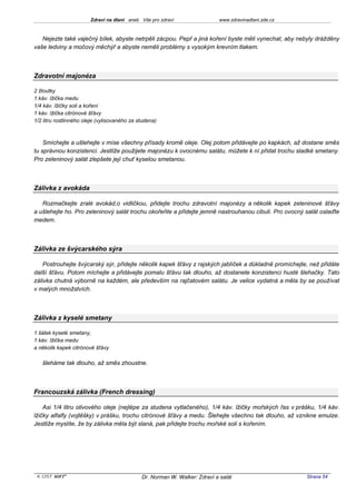 Zdraví na dlani aneb Vše pro zdraví                  www.zdravinadlani.zde.cz



   Nejezte také vaječný bílek, abyste netrpěli zácpou. Pepř a jiná koření byste měli vynechat, aby nebyly drážděny
vaše ledviny a močový měchýř a abyste neměli problémy s vysokým krevním tlakem.



Zdravotní majonéza

2 žloutky
1 káv. lžička medu
1/4 káv. lžičky soli a koření
1 káv. lžička citrónové šťávy
1/2 litru rostlinného oleje (vylisovaného za studena)



    Smíchejte a ušlehejte v míse všechny přísady kromě oleje. Olej potom přidávejte po kapkách, až dostane směs
tu správnou konzistenci. Jestliže použijete majonézu k ovocnému salátu, můžete k ní přidat trochu sladké smetany.
Pro zeleninový salát zlepšete její chuť kyselou smetanou.



Zálivka z avokáda

   Rozmačkejte zralé avokád,o vidličkou, přidejte trochu zdravotní majonézy a několik kapek zeleninové šťávy
a ušlehejte ho. Pro zeleninový salát trochu okořeňte a přidejte jemně nastrouhanou cibuli. Pro ovocný salát oslaďte
medem.



Zálivka ze švýcarského sýra

    Postrouhejte švýcarský sýr, přidejte několik kapek šťávy z rajských jablíček a důkladně promíchejte, než přidáte
další šťávu. Potom míchejte a přidávejte pomalu šťávu tak dlouho, až dostanete konzistenci husté šlehačky. Tato
zálivka chutná výborně na každém, ale především na rajčatovém salátu. Je velice vydatná a měla by se používat
v malých množstvích.



Zálivka z kyselé smetany

1 šálek kyselé smetany,
1 káv. lžička medu
a několik kapek citrónové šťávy

   šleháme tak dlouho, až směs zhoustne.



Francouzská zálivka (French dressing)

    Asi 1/4 litru olivového oleje (nejlépe za studena vytlačeného), 1/4 káv. lžičky mořských řas v prášku, 1/4 káv.
lžičky alfalfy (vojtěšky) v prášku, trochu citrónové šťávy a medu. Šlehejte všechno tak dlouho, až vznikne emulze.
Jestliže myslíte, že by zálivka měla být slaná, pak přidejte trochu mořské soli s kořením.




 KOST SOFT ®                                  Dr. Norman W. Walker: Zdraví a salát                      Strana 54
 