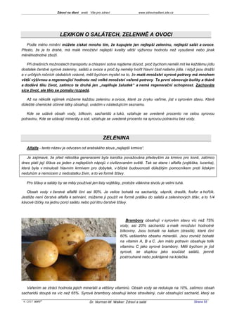 Zdraví na dlani aneb Vše pro zdraví                 www.zdravinadlani.zde.cz




                       LEXIKON O SALÁTECH, ZELENINĚ A OVOCI
   Podle mého mínění můžete získat mnoho tím, že kupujete jen nejlepší zeleninu, nejlepší salát a ovoce.
Přesto, že je to drahé, má malé množství nejlepší kvality větší výživnou hodnotu než vysušené nebo jinak
méněhodnotné zboží.

   Při dnešních možnostech transportu a chlazení sotva najdeme důvod, proč bychom neměli mít ke každému jídlu
dostatek čerstvé syrové zeleniny, salátů a ovoce a proč by neměly tvořit hlavní část našeho jídla. I když jsou dražší
a v určitých ročních obdobích vzácné, měli bychom myslet na to, že malé množství syrové potravy má mnohem
větší výživnou a regenerující hodnotu než velké množství vařené potravy. Ta první obnovuje buňky a tkáně
a dodává tělu život, zatímco ta druhá jen „naplňuje žaludek“ a nemá regenerační schopnost. Zachováte
sice život, ale tělo se pomalu rozpadá.

   Až na několik výjimek můžeme každou zeleninu a ovoce, které ze zvyku vaříme, jíst v syrovém stavu. Které
důležité chemické účinné látky obsahují, uvádím v následujícím seznamu.

   Kde se udává obsah vody, bílkovin, sacharidů a tuků, vztahuje se uvedené procento na celou syrovou
potravinu. Kde se udávají minerály a soli, vztahuje se uvedené procento na syrovou potravinu bez vody.




                                                   ZELENINA
   Alfalfa - tento název je odvozen od arabského slova „nejlepší krmivo“.

   Je zajímavé, že před několika generacemi byla karotka považována především za krmivo pro koně, zatímco
dnes platí její šťáva za jeden z nejlepších nápojů v civilizovaném světě. Tak se stane i alfalfa (vojtěška, lucerka),
která byla v minulosti hlavním krmivem pro dobytek, v blízké budoucnosti důležitým pomocníkem proti lidským
neduhům a nemocem z nedostatku živin, a to ve formě šťávy.

   Pro šťávy a saláty by se měly používat jen listy vojtěšky, protože vláknina stvolu je velmi tuhá.

   Obsah vody v čerstvé alfalfě činí asi 80%. Je velice bohatá na sacharidy, vápník, draslík, fosfor a hořčík.
Jestliže není čerstvá alfalfa k sehnání, můžeme ji použít ve formě prášku do salátů a zeleninových šťáv, a to 1/4
kávové lžičky na jednu porci salátu nebo půl litru čerstvé šťávy.



                                                                 Brambory obsahují v syrovém stavu víc než 75%
                                                             vody, asi 20% sacharidů a malé množství hodnotné
                                                             bílkoviny. Jsou bohaté na kalium (draslík), které činí
                                                             60% veškerého obsahu minerálií. Jsou rovněž bohaté
                                                             na vitamin A, B a C. Jen málo potravin obsahuje tolik
                                                             vitaminu C jako syrové brambory. Měli bychom je jíst
                                                             syrové, se slupkou jako součást salátů, jemně
                                                             postrouhané nebo pokrájené na kolečka.




   Vařením se ztrácí hodnota jejich minerálií a většiny vitaminů. Obsah vody se redukuje na 10%, zatímco obsah
sacharidů stoupá na víc než 65%. Syrové brambory obsahují lehce stravitelný, cukr obsahující sacharid, který se

 KOST SOFT ®                              Dr. Norman W. Walker: Zdraví a salát                          Strana 55
 