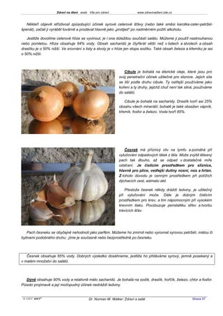 Zdraví na dlani aneb Vše pro zdraví                 www.zdravinadlani.zde.cz



   Někteří objevili střízlivost způsobující účinek syrové celerové šťávy (nebo také směsi karotka-celer-petržel-
špenát), začali ji vyrábět továrně a prodávat hlavně jako „protijed“ po nadměrném požití alkoholu.

   Jestliže dovolíme celerové hlíze se vyvinout, je i ona důležitou součástí salátu. Můžeme ji použít nastrouhanou
nebo pomletou. Hlíza obsahuje 84% vody. Obsah sacharidů je čtyřikrát větší než v listech a stvolech a obsah
draslíku je o 50% nižší. Ve srovnání s listy a stvoly je v hlíze jen stopa sodíku. Také obsah železa a křemíku je asi
o 50% nižší.



                                                                Cibule je bohatá na éterické oleje, které jsou pro
                                                             svůj penetrační účinek užitečné pro sliznice. Jejich síla
                                                             se liší podle druhu cibule. Ty ostřejší používáme jako
                                                             koření a ty druhy, jejichž chuť není tak silná, používáme
                                                             do salátů.

                                                                Cibule je bohatá na sacharidy. Draslík tvoří asi 25%
                                                             obsahu všech minerálií; bohatě je také obsažen vápník,
                                                             křemík, fosfor a železo. Voda tvoří 85%.




                                                                Česnek má příznivý vliv na lymfu a pomáhá při
                                                             vylučování odpadových látek z těla. Může zvýšit tělesný
                                                             pach tak dlouho, až se odpad v dostatečné míře
                                                             odstraní. Je čisticím prostředkem pro sliznice,
                                                             hlavně pro plíce, vedlejší dutiny nosní, nos a hrtan.
                                                             Z tohoto důvodu je cenným prostředkem při potížích
                                                             dýchacích cest, astmatu atd.

                                                                 Přestože česnek někdy dráždí ledviny, je užitečný
                                                             při vylučování moče. Dále je dobrým čisticím
                                                             prostředkem pro krev, a tím nápomocným při vysokém
                                                             krevním tlaku. Povzbuzuje peristaltiku střev a tvorbu
                                                             trávících šťáv.




    Pach česneku se obyčejně nehodnotí jako parfém. Můžeme ho zmírnit nebo vyrovnat syrovou petrželí, mátou či
bylinami podobného druhu; .jíme je současně nebo bezprostředně po česneku.



   Česnek obsahuje 65% vody. Dobrých výsledků dosáhneme, jestliže ho přidáváme syrový, jemně posekaný a
v malém množství do salátů.



  Dýně obsahuje 90% vody a relativně málo sacharidů. Je bohatá na sodík, draslík, hořčík, železo, chlor a fosfor.
Působí projímavě a její močopudný účinek nedráždí ledviny.


 KOST SOFT ®                              Dr. Norman W. Walker: Zdraví a salát                           Strana 57
 