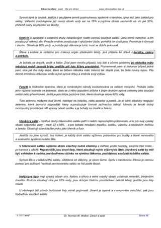 Zdraví na dlani aneb Vše pro zdraví                 www.zdravinadlani.zde.cz



    Syrová dýně je chutná, jestliže ji použijeme jemně postrouhanou společně s karotkou, tykví atd. jako základ pro
saláty. Vařením zredukujeme její cenný obsah vody asi na 15% a zvýšíme obsah sacharidů na víc jak 50%,
přičemž cukry se přemění ve škroby.



    Endivie je společně s ostatními druhy čekankových rostlin cennou součástí salátů. Jsou mírně nahořklé, a tím
povzbuzují sekreci slin. Protože endivie povzbuzuje i vylučování žluče, pomáhá tím čistit játra. Provokuje k činnosti
i slezinu. Obsahuje 80% vody, a protože její vláknina je tuhá, musí se dobře pokousat.

   Šťáva z endivie je užitečná pro zrakový orgán především tehdy, je-li přidána ke šťávě z karotky, celeru
a petržele.

   Je bohatá na draslík, sodík a fosfor. Znal jsem mnoho případů, kdy lidé s očními problémy po několika málo
měsících mohli zahodit brýle, jestliže pili tyto šťávy pravidelně. Poznamenal jsem si dokonce případ jedné
paní, více jak dva roky slepé, které se během několika málo měsíců tak zlepšil zrak, že četla noviny lupou. Pila
denně zmíněnou šťávovou směs a jiné syrové šťávy a změnila svoji výživu.



   Fenykl je hodnotná zelenina, která je románskými národy konzumována ve velkém množství. Protože vešla
jeho výživná hodnota ve známost, stala se z něho populární příloha k jiným druhům syrové zeleniny jako součást
salátů nebo přesnídávek. Jedlá je jeho hlíze podobná část, která obsahuje skoro 90% vody.

   Tuto zeleninu můžeme buď čtvrtit, nakrájet na kolečka, nebo posekat a pomlít. Je to silně alkalicky reagující
zelenina, která pomáhá rozpouštět hleny a povzbuzuje činnost zažívacího ústrojí. Mimoto je fenykl dobrý
močopudný prostředek. Má vysoký obsah sodíku a je bohatý na draslík a železo.



   Hlávkový salát - rozličné druhy hlávkového salátu patří k našim nejcennějším potravinám, a to pro svůj vysoký
obsah organické vody - mezi 92 a 95% - a pro bohaté množství draslíku, sodíku, vápníku a především hořčíku
a železa. Obsahují dále důležité prvky jako křemík a fluor.

   Jestliže ho jíme syrový, bez koření, je každý druh salátu výživnou potravinou pro buňky a tkáně nervového
a svalového systému našeho těla.

   V hlávkovém salátu najdeme skoro všechny nutné vitaminy a měřeno podle hodnoty, zaujímá třetí místo -
po karotce a alfalfě. Nejcennější jsou zevní listy, které obsahují nejvíc výživných látek. Hlávkový salát by měl
být, vzhledem k svému povzbudivému účinku na výměnu látkovou, podstatnou součástí každého salátu.

  Syrová šťáva z hlávkového salátu, oddělená od vlákniny, je skoro černá. Spolu s karotkovou šťávou je cennou
pomocí pro zažívání. Velikost servírovaného salátu se řídí podle libostí.



   Hořčicové listy mají vysoký obsah síry, fosforu a chloru a velmi vysoký obsah ostatních minerálií, především
draslíku. Protože obsahují více jak 85% vody, jsou dobrým čisticím prostředkem zvláště tehdy, jestliže jsou listy
mladé.

   U některých lidí působí hořčicové listy mírně projímavě. Jíme-li je syrové a v rozumném množství, pak jsou
hodnotnou součástí salátů.




 KOST SOFT ®                              Dr. Norman W. Walker: Zdraví a salát                          Strana 58
 