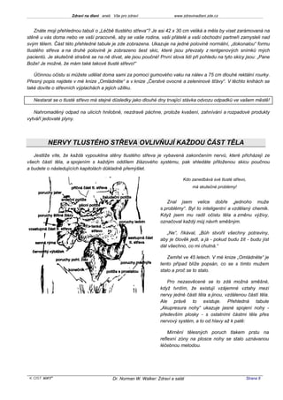 Zdraví na dlani aneb Vše pro zdraví                 www.zdravinadlani.zde.cz



    Znáte moji přehlednou tabuli o „Léčbě tlustého střeva“? Je asi 42 x 30 cm veliká a měla by viset zarámovaná na
stěně u vás doma nebo ve vaší pracovně, aby se vaše rodina, vaši přátelé a vaši obchodní partneři zamysleli nad
svým tělem. Část této přehledné tabule je zde zobrazena. Ukazuje na jedné polovině normální, „dokonalou“ formu
tlustého střeva a na druhé polovině je zobrazeno šest skic, které jsou převzaty z rentgenových snímků mých
pacientů. Je skutečně strašné se na ně dívat, ale jsou poučné! První slova lidí při pohledu na tyto skicy jsou: „Pane
Bože! Je možné, že mám také takové tlusté střevo!“

   Účinnou očistu si můžete udělat doma sami za pomoci gumového vaku na nálev a 75 cm dlouhé rektální rourky.
Přesný popis najdete v mé knize „Omládněte“ a v knize „Čerstvé ovocné a zeleninové šťávy“. V těchto knihách se
také dovíte o střevních výplachách a jejich užitku.

   Nestarat se o tlusté střevo má stejné důsledky jako dlouhé dny trvající stávka odvozu odpadků ve vašem městě!

   Nahromaděný odpad na ulicích hnilobně, nezdravě páchne, protože kvašení, zahnívání a rozpadové produkty
vytváří jedovaté plyny.




          NERVY TLUSTÉHO STŘEVA OVLIVŇUJÍ KAŽDOU ČÁST TĚLA
   Jestliže víte, že každá vypouklina stěny tlustého střeva je vybavená zakončením nervů, které přicházejí ze
všech částí těla, a spojením s každým oddílem žlázového systému, pak shledáte přiloženou skicu poučnou
a budete o následujících kapitolách důkladně přemýšlet.

                                                                             Kdo zanedbává své tlusté střevo,
                                                                                  má skutečné problémy!


                                                                     Znal jsem velice dobře „jednoho muže
                                                                  s problémy“. Byl to inteligentní a vzdělaný chemik.
                                                                  Když jsem mu radil očistu těla a změnu výživy,
                                                                  označoval každý můj návrh směšným.

                                                                     „Ne“, říkával, „Bůh stvořil všechny potraviny,
                                                                  aby je člověk jedl, a já - pokud budu žít - budu jíst
                                                                  dál všechno, co mi chutná.“

                                                                     Zemřel ve 45 letech. V mé knize „Omládněte“ je
                                                                  tento případ blíže popsán, co se s tímto mužem
                                                                  stalo a proč se to stalo.

                                                                     Pro nezasvěcené se to zdá možná směšné,
                                                                  když tvrdím, že existují vzájemné vztahy mezi
                                                                  nervy jedné části těla a jinou, vzdálenou částí těla.
                                                                  Ale právě to existuje. Přehledná tabule
                                                                  „Akupresura nohy“ ukazuje jasné spojení nohy -
                                                                  především plosky - s ostatními částmi těla přes
                                                                  nervový systém, a to od hlavy až k patě:

                                                                      Mírnění tělesných poruch tlakem prstu na
                                                                  reflexní zóny na plosce nohy se stalo uznávanou
                                                                  léčebnou metodou.




 KOST SOFT ®                              Dr. Norman W. Walker: Zdraví a salát                              Strana 6
 