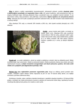 Zdraví na dlani aneb Vše pro zdraví                 www.zdravinadlani.zde.cz




    Křen je jednou z našich nejcennějších koncentrovaných, přirozených potravin, protože obsahuje jeden
z nejúčinnějších prostředků na rozpouštění hlenů v těle, dík vysoce kvalitnímu, silně penetračnímu éteru ze
skupiny hořčičných olejů. Ovlivňuje především hleny v prostorách nosu a ve vedlejších nosních dutinách. To se
týká kořene rostliny, který pomeleme, nebo ještě lépe, nastrouháme. Nejíme najednou víc než polovinu kávové
lžičky. Vzbuzuje sice chuť k jídlu a podporuje vylučování zažívacích šťáv, ale větší množství může dráždit ledviny
a močový měchýř.

   Křen obsahuje 75% vody a z minerálií 30% draslíku a 29% síry. Jeho kyselé součásti převyšují asi o 10%
alkalické.



                                                                Květák - syrový chutná velmi dobře. Je bohatý na
                                                             draslík, fosfor a síru. Obsahuje 90% vody a poměrně
                                                             mnoho bílkovin. Patří do rodiny „zelených rostlin“ a jako
                                                             ostatní členové této rodiny může dráždit ledviny, jestliže
                                                             se jí ve větším množství. Má však dobrou výživnou
                                                             hodnotu, a jestliže se jí s mírou, je dobrým doplňkem
                                                             salátu.




   Kyselé zelí - se vyrábí nakládáním. Jemně se nakrájí a nakládá po vrstvách, které se důkladně posolí. Někdy
se přidává pepř, kopr a jiná koření. Ostatní se přenechá kvašení. Získá se potravina, která je sice chutná, ale svými
nepřirozenými enzymy a velkým množstvím anorganických solí škodí zažívacímu systému. Sůl může snížit
vitalitu cév a podpořit i jiné degenerativní pochody v těle.



   Mořské řasy jsou nejbohatším pramenem organického jódu. Koupí se většinou jemně pomleté nebo
v prášku. Vzhledem k jejich silnému účinku nepoužívá se jich víc než 1/4 kávové lžičky denně, a to nejlépe
smíchané s půl litrem zeleninové šťávy.

   Kombinace z karotky, celeru, petržele a špenátu (kombinace s největším obsahem draslíku) a 1/4 kávové lžičky
prášku z mořských řas, dobře promíchaná, je pomoc a ulehčení při onemocnění štítné žlázy, například při strumě.
Umožňuje tělu přijmout tuto potravu krví snadno a velmi rychle.




 KOST SOFT ®                              Dr. Norman W. Walker: Zdraví a salát                            Strana 61
 