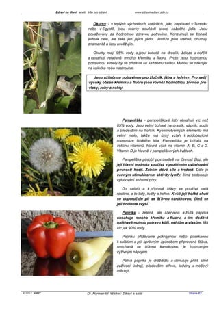 Zdraví na dlani aneb Vše pro zdraví                 www.zdravinadlani.zde.cz



                                       Okurky - v teplých východních krajinách, jako například v Turecku
                                    nebo v Egyptě, jsou okurky součástí skoro každého jídla. Jsou
                                    považovány za hodnotnou zdravou potravinu. Konzumují se bohatě
                                    jednak celé, ale také jen jejich jádra. Jestliže jsou křehké, chutnají
                                    znamenitě a jsou osvěžující.

                                       Okurky mají 95% vody a jsou bohaté na draslík, železo a hořčík
                                    a obsahují relativně mnoho křemíku a fluoru. Proto jsou hodnotnou
                                    potravinou a měly by se přidávat ke každému salátu. Mohou se nakrájet
                                    na kolečka nebo nastrouhat.

                                       Jsou užitečnou potravinou pro žlučník, játra a ledviny. Pro svůj
                                    vysoký obsah křemíku a fluoru jsou rovněž hodnotnou živinou pro
                                    vlasy, zuby a nehty.




                                                         Pampeliška - pampeliškové listy obsahují víc než
                                                      85% vody. Jsou velmi bohaté na draslík, vápník, sodík
                                                      a především na hořčík. Kyselinotvorných elementů má
                                                      velmi málo, takže má úzký vztah k acidobazické
                                                      rovnováze lidského těla. Pampeliška je bohatá na
                                                      většinu vitaminů, hlavně však na vitamin A, B, C a D.
                                                      Vitamin D je hlavně v pampeliškových květech.

                                                          Pampeliška působí povzbudivě na činnost žláz, ale
                                                      její hlavní hodnota spočívá v pozitivním ovlivňování
                                                      pevnosti kostí. Zubům dává sílu a tvrdost. Dále je
                                                      cenným stimulátorem aktivity lymfy, čímž podporuje
                                                      vylučování kožními póry.

                                                          Do salátů a k přípravě šťávy se používá celá
                                                      rostlina, a to listy, květy a kořen. Kvůli její hořké chuti
                                                      se doporučuje pít se šťávou karotkovou, čímž se
                                                      její hodnota zvýší.

                                                          Paprika - zelená, ale i červená a žlutá paprika
                                                      obsahuje mnoho křemíku a fluoru, a tím dodává
                                                      naléhavě nutnou potravu kůži, nehtům a vlasům. Má
                                                      víc jak 90% vody.

                                                         Papriku přidáváme pokrájenou nebo posekanou
                                                      k salátům a její správným způsobem připravená šťáva,
                                                      smíchaná se šťávou karotkovou, je hodnotným
                                                      výživným nápojem.

                                                         Pálivá paprika je dráždidlo a stimuluje příliš silně
                                                      zažívací ústrojí, především střeva, ledviny a močový
                                                      měchýř.




KOST SOFT ®                        Dr. Norman W. Walker: Zdraví a salát                             Strana 62
 