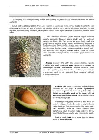 Zdraví na dlani aneb Vše pro zdraví                 www.zdravinadlani.zde.cz




                                                     Ovoce
   Ovocné plody jsou čisticí prostředky našeho těla. Obsahuji víc jak 90% vody. Bílkovin mají málo, ale o to víc
sacharidů.

   Syrové plody neobsahují žádné škroby. Jen vařením se v některých mění cukr na škrobové sacharidy, které
během zažívání musí být zpět přeměněny na původní primární cukry, aby je tělo mohlo upotřebit. Tím jsou
obyčejně příslušné orgány přetíženy, jako například slinivka břišní, jejímž úkolem je pomáhat při přeměně těchto
cukrů.

                                                   Čisticí schopnost ovocných plodů spočívá v jejich vysokém
                                               obsahu sacharidů. Obrazně řečeno slouží uhlík ke spalování
                                               odpadových látek v těle. Toto funguje ale jenom tehdy, když jsou
                                               plody čerstvé a syrové a když nejsou konzumovány společně s
                                               koncentrovanými cukry a škroby. Jestliže jíme během jednoho jídla
                                               koncentrované škroby a cukry s ovocem (s výjimkou banánů, datlí,
                                               fíků a rozinek), ztrácí se jeho alkalická reakce a ovoce má potom
                                               sklon k tvorbě kyselého prostředí a současnému vyvolávání kvašení
                                               sacharidů.



                                                   Ananas obsahuje 90% vody a má mnoho draslíku, vápníku
                                               a sodíku. Pro svůj podstatně velký obsah síry a chlóru je
                                               hodnotným čisticím prostředkem. Ananas obsahuje velké
                                               množství kyselin, především kyselinu citrónovou, maleinovou
                                               a tartarovou, které ve své organické formě podporují zažívání
                                               a působí močopudně.




                                                               Avokádo také známé pod názvem hruška aligátorů,
                                                            obsahuje asi 70% vody. Je naším nejcennějším
                                                            pramenem organického tuku, který tvoří 20%. Je
                                                            bohaté na minerálie a má se jíst zralé, kdy má
                                                            konzistenci polotuhého másla, pak je chutné a může
                                                            se i místo másla použít.

                                                               Avokádo je neobyčejná potravina a měla by se jíst
                                                            vždycky, když je k dostání. Do salátů se dá příčně nebo
                                                            podélně nakrájet buď jako podstatná část salátu, nebo
                                                            jako dekorace. Může se z něho i ušlehat krém
                                                            a okořeněný cibulí, česnekem nebo citrónovou šťávou
                                                            použít do každého ovocného nebo zeleninového salátu.

                                                               Plod je zralý, když se do něho lehkým tlakem
                                                            prstu dá vytlačit dolíček.




 KOST SOFT ®                             Dr. Norman W. Walker: Zdraví a salát                          Strana 67
 