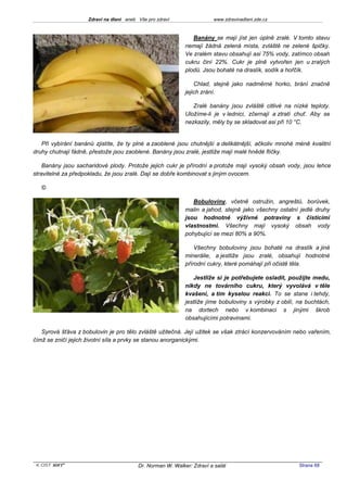 Zdraví na dlani aneb Vše pro zdraví                 www.zdravinadlani.zde.cz



                                                               Banány se mají jíst jen úplně zralé. V tomto stavu
                                                            nemají žádná zelená místa, zvláště ne zelené špičky.
                                                            Ve zralém stavu obsahují asi 75% vody, zatímco obsah
                                                            cukru činí 22%. Cukr je plně vytvořen jen u zralých
                                                            plodů. Jsou bohaté na draslík, sodík a hořčík.

                                                                Chlad, stejně jako nadměrné horko, brání značně
                                                            jejich zrání.

                                                               Zralé banány jsou zvláště citlivé na nízké teploty.
                                                            Uložíme-li je v lednici, zčernají a ztratí chuť. Aby se
                                                            nezkazily, měly by se skladovat asi při 10 °C.


   Při vybírání banánů zjistíte, že ty plné a zaoblené jsou chutnější a delikátnější, ačkoliv mnohé méně kvalitní
druhy chutnají fádně, přestože jsou zaoblené. Banány jsou zralé, jestliže mají malé hnědé flíčky.

    Banány jsou sacharidové plody. Protože jejich cukr je přírodní a protože mají vysoký obsah vody, jsou lehce
stravitelné za předpokladu, že jsou zralé. Dají se dobře kombinovat s jiným ovocem.

   ©

                                                               Bobuloviny, včetně ostružin, angreštů, borůvek,
                                                            malin a jahod, stejně jako všechny ostatní jedlé druhy
                                                            jsou hodnotné výživné potraviny s čisticími
                                                            vlastnostmi. Všechny mají vysoký obsah vody
                                                            pohybující se mezi 80% a 90%.

                                                                Všechny bobuloviny jsou bohaté na draslík a jiné
                                                            minerálie, a jestliže jsou zralé, obsahují hodnotné
                                                            přírodní cukry, které pomáhají při očistě těla.

                                                               Jestliže si je potřebujete osladit, použijte medu,
                                                            nikdy ne továrního cukru, který vyvolává v těle
                                                            kvašení, a tím kyselou reakci. To se stane i tehdy,
                                                            jestliže jíme bobuloviny s výrobky z obilí, na buchtách,
                                                            na dortech nebo v kombinaci s jinými škrob
                                                            obsahujícími potravinami.

   Syrová šťáva z bobulovin je pro tělo zvláště užitečná. Její užitek se však ztrácí konzervováním nebo vařením,
čímž se zničí jejich životní síla a prvky se stanou anorganickými.




 KOST SOFT ®                             Dr. Norman W. Walker: Zdraví a salát                           Strana 68
 