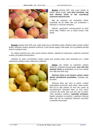 Zdraví na dlani aneb Vše pro zdraví                 www.zdravinadlani.zde.cz



                                                                Broskve obsahují 88% vody a jsou bohaté na
                                                            draslík, vápník a sodík. Jsou lehce stravitelné, mají
                                                            silně alkalický účinek na tělo a povzbuzují
                                                            vylučování zažívacích šťáv.

                                                               Mají jak projímavý, tak močopudný účinek,
                                                            a pomáhají tak při čištění těla a při problémech s
                                                            ledvinami a s močovým měchýřem.

                                                               Vařením, zavařováním a konzervováním se ztrácí
                                                            účinné látky. Přidáte-li cukr, je reakce broskví v těle
                                                            kyselá.




   Brusinky obsahují skoro 90% vody. Jejich obsah síry je mimořádně vysoký. Obsahují velké množství určitých
kyselin, především kyseliny šťavelové a taninové. Z toho důvodu reagují v těle kysele, což se podstatně zhoršuje
vařením a přidáním cukru.

   Za určitých podmínek jsou však syrové brusinky užitečné, například při ledvinových a jaterních poruchách
a někdy i při zvýšené činnosti střevní.

   Vzhledem ke svému mimořádnému obsahu kyselin jsou brusinky plody, které používáme jen s velkou
zdrženlivostí, jestliže je vůbec neškrtneme z jídelníčku.

                                                                Citróny jsou bohaté na organickou kyselinu
                                                            citrónovou, a přestože chutnají kysele, mají v těle silně
                                                            alkalický účinek za předpokladu, že se k nim nepřidá
                                                            cukr. Mají skoro 90% vody.

                                                               Citrónová šťáva je při řezných a jiných ranách
                                                            dobrým dezinfekčním prostředkem. Z počátku pálí,
                                                            ale nebolí.

                                                               Citrónová šťáva bez cukru je jedním z našich
                                                            nejcennějších pomocníků, které máme. Znám mnohé,
                                                            kteří pijí po dobu jednoho až dvou dnů v jedno až
                                                            dvouhodinových intervalech šťávu ze dvou citronů
                                                            v osmince litru horké vody a při tom nejí nic jiného.
                                                            Tímto způsobem zvládnou i nejsilnější nachlazení.
                                                            Stejným způsobem se používá s úspěchem citrónová
                                                            šťáva jako lék při nesčetných tělesných poruchách
                                                            a chemické nerovnováze.




 KOST SOFT ®                             Dr. Norman W. Walker: Zdraví a salát                           Strana 69
 