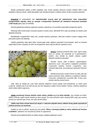 Zdraví na dlani aneb Vše pro zdraví                 www.zdravinadlani.zde.cz



   Slupka granátového jablka a vnitřní přepážky mají mnoho kyseliny taninové a jiných hořkých látek a mají
obstipační (stavný) účinek. Jedlé části jablek mají všeobecně čisticí a chladicí účinek na tělo a působí projímavě.



   Grapefruit je prokazatelně náš nejhodnotnější ovocný plod při odstraňování nebo rozpouštění
anorganického vápníku, který se usazuje v chrupavkách kloubních při nadměrné konzumaci produktů
z bílé mouky (jako např. při artritidě).

   Čerstvé grapefruity obsahují organickou kyselinu salicylovou a ta pomáhá rozpouštět anorganický vápník.

   Obsahuje také mnoho jiných ovocných kyselin a mnoho cukru. Má téměř 87% vody a je bohatý na draslík a jiné
alkalické elementy.

   Nepřidávejte k grapefruitům nikdy cukr, protože kyseliny způsobují v těle jeho kvašení a potom reaguje tento
plod spíše kysele než alkalicky.

   Jestliže grapefruity nebo jejich šťávu konzervujete nebo nějakým způsobem koncentrujete, ztrácí se hodnota
organických prvků a kyseliny se mění na anorganické, které mají pro tělo jen nepatrnou cenu.



                                                                Hrozny obsahují průměrně 80% vody. Jejich obsah
                                                             cukru je vysoký, ale nepočítají se k „sacharidovým“
                                                             plodům. Jsou bohaté na draslík a železo a jejich
                                                             alkalické substance převažují.

                                                                Čerstvé hrozny patří k našemu nejzdravějšímu
                                                             sezónnímu ovoci. Jsou jedním z nejlepších prostředků
                                                             k vylučování kyseliny močové z organizmu. Jsou
                                                             hodnotné také proto, že povzbuzují vylučování trávicích
                                                             šťáv.

                                                                Bohatá konzumace vinných hroznů se stala, jako tak
                                                             zvaná vylučovací dieta, oblíbenou a úspěšnou metodou
                                                             k obnovení acidobazické rovnováhy těla. K tomu jsou
                                                             vhodné všechny druhy hroznů.

   Jídlo, které se skládá jen z půl nebo jednoho kilogramu hroznů (podle chuti jednotlivce), je velice sytící
a výživné. Jestliže jíme tři až čtyři dny jen asi čtvrt kilogramu zralých hroznů každé 2 hodiny, můžeme dosáhnout
dobré očisty celého organizmu.



   Jablka povzbuzují činnost dolního úseku střeva, jestliže se jí na lačný žaludek. Jsou bohatá na hořčík,
železo a křemík a jejich obsah draslíku je velmi vysoký. Ve svém přírodním stavu obsahují 85% vody, jsou cennou
pomocí pro zažívání jako ovoce, ale i jako čerstvá šťáva.

   Jablka mají čisticí účinek hlavně při zácpě a v takovém případě mohou některé druhy jablek způsobit při
čisticím procesu až nevolnost.

   Jestliže se vám to přihodí, zkuste jiný druh jablek. Šťáva z čerstvých jablek je velice užitečná při horečce
a zánětech. I jablečné víno má příznivý účinek na organizmus.

   Čerstvá syrová jablečná šťáva se někdy nazývá „sladkým jablečným vínem“.



 KOST SOFT ®                              Dr. Norman W. Walker: Zdraví a salát                          Strana 71
 