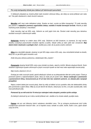 Zdraví na dlani aneb Vše pro zdraví                 www.zdravinadlani.zde.cz



   Pro svůj močopudný účinek jsou žádoucí při ledvinových poruchách.

   V některých případech je vhodné přidat malé množství citrónové šťávy, ale nikdy se nemá přidávat cukr nebo
sůl. Toto platí všeobecně o všech druzích melounů.



   Meruňky patří mezi naše delikatesní plody. Snadno se kazí, a proto se těžko transportují. Tři zralé meruňky
jsou jedním z nejlepších pramenů organického železa, nutného k tvorbě červených krvinek. Křemík je další
hodnotný prvek obsažený v meruňkách.

   Zralé meruňky mají asi 85% vody. Vařením se zničí jejich živá síla. Čerstvé zralé meruňky jsou lahodnou
součástí ovocných i zeleninových salátů.



   Nektarinky obsahují ve zralém stavu 83% vody. Složením se blíží broskvím, to znamená, že mají mnoho
draslíku a obsahují pozoruhodné množství vápníku a sodíku. Obsah uhlíku je však vyšší než v broskvích. Mají
dobré čisticí vlastnosti a vynikající chuť. Jestliže jsou zralé, dá se pecka snadno odstranit.



   Olivy jsou obzvláště olejnaté, obsahují víc jak 50% oleje a skoro 40% vody. Jsou mimořádně bohaté na draslík,
který činí víc jak 80% jejich minerálií a solí.

   Zralé olivy jsou zdravou potravinou, obstarávající tělu „mazání“.



   Pomeranče obsahují téměř 80% vody a jsou bohaté na draslu, vápník a hořčík. Mimoto obsahují křemík. Svým
obsahem organických kyselin citrónových a jiných ovocných kyselin se řadí mezi naše nejcennější ovocné plody.

   Mají mnoho vitaminů A, B a C.

   Existuje jen málo ovocných plodů, jejichž alkalizující účinek se na překyseleném těle tak rychle projeví. Často je
pomeranč jedním z nejhodnotnějších plodů, který se může jíst při postní kůře. Strava sestávající z pomerančů
a pomerančové šťávy, konzumovaná po tři až šest dnů bez ostatních potravin, se ukázala jako nanejvýš
prospěšná.

   Nejsou známé žádné jiné ovocné plody, které by měly od dětství až do vysokého věku tak dalekosáhlé účinky
jako pomeranče a jejich šťáva. Měly by se jíst denně tak dlouho, dokud jsou na trhu, a to jako součást jídla, nebo
mezi jednotlivými jídly.

   Pomeranč by se měl sníst do 15 minut po rozkrojení nebo oloupání, protože rychle oxiduje.

   Za žádných okolností by se k němu neměl přidávat cukr. Jestliže si ho chcete osladit, použijte medu.



   Papaya má pro své bílkoviny trávící substance obzvláštní cenu. Tím je schopna povzbuzovat chuť k jídlu
a podporovat vylučování trávicích šťáv. Je to tropické ovoce, bohaté na sodík, hořčík, fosfor a síru, jejich obsah
vody činí 87%.




 KOST SOFT ®                              Dr. Norman W. Walker: Zdraví a salát                          Strana 73
 