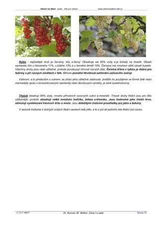 Zdraví na dlani aneb Vše pro zdraví                 www.zdravinadlani.zde.cz




   Rybíz - nejčastější druh je červený, bílý a černý. Obsahuje asi 80% vody a je bohatý na draslík. Obsah
sacharidu činí u červeného 11%, u bílého 13% a u černého téměř 19%. Červený má mnohem větší obsah kyselin.
Všechny druhy jsou však užitečné, protože povzbuzují činnost různých žláz. Čerstvá šťáva z rybízu je dobrá pro
ledviny a při různých zánětech v těle. Mimoto pomáhá likvidovat zahlenění zažívacího ústrojí.

  Vařením, a to především s cukrem, se ztrácí jeho užitečné vlastnosti. Jestliže ho použijeme ve formě želé nebo
marmelády spolu s koncentrovanými sacharidy nebo škrobovými výrobky, je silně kyselinotvorný.



    Třešně obsahují 80% vody, mnoho přírodních ovocných cukrů a minerálií. Tmavé druhy třešní jsou pro tělo
užitečnější, protože obsahují velké množství hořčíku, železa a křemíku. Jsou hodnotné jako čističi krve,
stimulují vyměšování trávicích šťáv a moče. Jsou důležitými čisticími prostředky pro játra a ledviny.

   V sezoně můžeme z dobrých zralých třešní sestavit celé jídlo, a to z půl až jednoho kila třešní pro osobu.




 KOST SOFT ®                              Dr. Norman W. Walker: Zdraví a salát                          Strana 75
 