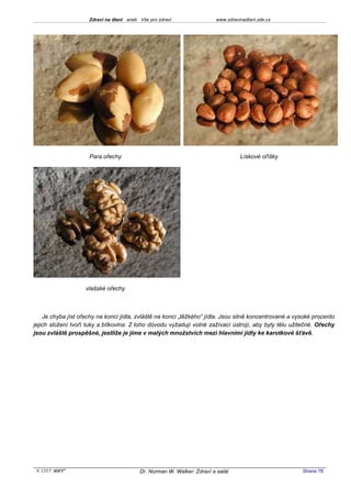 Zdraví na dlani aneb Vše pro zdraví                 www.zdravinadlani.zde.cz




                     Para ořechy                                                   Lískové oříšky




                    vlašské ořechy



    Je chyba jíst ořechy na konci jídla, zvláště na konci „těžkého“ jídla. Jsou silně koncentrované a vysoké procento
jejich složení tvoří tuky a bílkovina. Z toho důvodu vyžadují volné zažívací ústrojí, aby byly tělu užitečné. Ořechy
jsou zvláště prospěšné, jestliže je jíme v malých množstvích mezi hlavními jídly ke karotkové šťávě.




 KOST SOFT ®                              Dr. Norman W. Walker: Zdraví a salát                          Strana 78
 