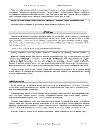 Zdraví na dlani aneb Vše pro zdraví                 www.zdravinadlani.zde.cz



   Něco, co považuji za velice důležité, je mořská voda. My používáme mořskou vodu „Catalina“, kterou kupujeme
v obchodech s biologickými potravinami. Pochází z Tichého oceánu, z blízkostí ostrova Catalina, vzdáleného
mnoho kilometrů západně od kalifornského pobřeží. Zjistili jsme, že je to voda, která obsahuje všech 59 stopových
prvků. Přidáváme si denně jen asi 1/4 kávové lžičky do některého nápoje nebo do salátu.

   Musím vás ovšem varovat, abyste nepoužívali nikdy vodu z některého slaného moře ve vnitrozemí.

   Zjistil jsem, že tato voda nejen že není užitečná, ale může dokonce organizmu škodit.




                                                    SEMENA
   Semena patří k základním potravinám. Jestliže bychom si byli sto představit kosmický princip, obdrželi bychom
obraz semene. Semeno v embryonálním stavu obsahuje celý plán atomů, molekul, buněk a tkání, které se později
objeví jako rostlina. Semena jsou ve své přirozené, nepreparované a ne opracované formě bohatá na enzymy.
Jsou složena z bílkovin, sacharidů a tuků a jsou lehce stravitelná, jestliže je správně připravíme (necháme naklíčit,
nebo jemně pomeleme).

   Jestliže semena klíčí, je to důkaz, že jsou naplněná kosmickým životem.

   Všechny život darující účinné látky, důležité k zachování a šíření života, jsou obsaženy v malinkém semínku.

   Každá látka a každý minerál, které obsahuje zelenina, rostlina nebo strom, byly v celé své účinnosti obsaženy
v semenu. Pro plně hodnotnou výživu jsou semena životně důležitá, takže bychom se měli snažit je vždycky
v nějaké formě jíst. Semena jsou však koncentrovaná potravina a měla by se jíst jen v malých množstvích.
Dodávají víc skutečné „stavební“ potravy než maso a naklíčená je můžeme dobře kombinovat s jinými potravinami.
Všechna semena a jejich klíčky počítáme k nejbohatším zdrojům bílkovin a jsou mimoto bohatá na vápník a hořčík.

   Hybridních semen byste se měli vystříhat, protože jejich rovnováha je narušena, a tím je ovlivněna jejich
výživná hodnota. Je proto lepší kupovat ořechy a semena v obchodech s biologickými potravinami nebo přímo
organicky vypěstované od výrobců.




Naklíčená semena

    My se snažíme čerstvě naklíčená semena servírovat každý den k jednomu nebo více jídlům. Používáme
střídavě alfalfu, mungo-fazole nebo i čočku. Můžete však sami experimentovat a najít si to, co vám nejlíp chutná,
a tím si obohatit jídelníček o výživné látky.

   Prodává se mnoho různých „přístrojů“ na klíčení semen. Jestliže si však chcete naklíčit jen malé množství, stačí
vám k tomu litrová zavařovací sklenice. Obchody s biologickými potravinami nabízí rozličné nádoby z keramiky,
skla, umělé hmoty a nerezavějícího kovu. Doporučuji vám sklo nebo keramiku.

   Pro alfalfa-klíčky (vojtěškové klíčky) nebo klíčky mungo-fazolí použijte 2 polévkové lžíce semen z biologického
obchodu, která mají zaručenou klíčivost. Rozprostřete je na talíř a odstraňte všechna poškozená semena
a kamínky. Přeperte je potom pod tekoucí studenou vodou z vodovodu. Dejte potom 2 lžíce mungo-fazolí do jedné
sklenice, 2 lžíce alfalfa-semen do druhé sklenice, zalijte půl litrem vlažné vody a nechejte přikryté přes noc stát.

   Příští ráno slijte vodu, semena propláchněte studenou vodou z vodovodu a všechnu vodu ze sklenice vylijte.




 KOST SOFT ®                              Dr. Norman W. Walker: Zdraví a salát                           Strana 9
 