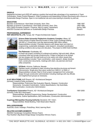 MAURITA N. H. WALKER, AIA ? LEED AP ? NCARB


PROFILE
Registered Architect and LEED AP seeking a position that would take advantage of my experience in Team
Coordination, Green Product Research, Code Compliance and Assembling Contract Documents with a focus on
Sustainable Design Practices. Open to non-traditional role and cross-training to diversify my skill set.

EDUCATION
Bachelor of Architecture ? Kent State University, Kent, Ohio                                        1996-1997
Bachelor of Science in Architecture ? Kent State University, Kent, Ohio                             1992-1996
KSU CAED European Program ? Florence, Italy & Lugano, Switzerland                                   Spring 1995
AIA/CES Courses and Seminars on Sustainable Design Practices                                        Present

PROFESSIONAL EXPERIENCE
RSP ARCHITECTS, LTD. Tempe, AZ ? Project Architect/Job Captain                                      2004-2010

                Arizona State University Polytechnic Academic Complex ? Mesa, AZ
                Three schools of higher learning housed in three 3-story buildings totaling
                240,000 s.f. Construction cost was approximately $88 million dollars.
                Responsibilities included: Charrette sessions with design team and client on
                programming, sustainable strategies, code research, consultant coordination,
                existing conditions site surveys and site plans. The project is LEED Gold Certified.

                The Palmeraie ? Scottsdale, AZ
                A mixed-use project consisting of underground parking, high-end retail, offices,
                a boutique hotel and private condominiums. Project is planned to be divided
                into two phases with the total build-out to be nearly one million square feet.
                Responsibilities included: Team coordination, code research, design develop-
                ment, construction documents, meetings with client, city planners and local
                utility companies.

                US Bank ? Arizona, California, Nevada
                Eighteen banks completed to date including free-standing structures and tenant
                improvements. Single-story floor plans varied from 3200 s.f. to 5500 s.f.
                Responsibilities included: Start to finish project management from schematic
                design through construction administration including meetings with city officials
                and neighborhood groups as necessary.

A & E SOLUTIONS, LLC Phoenix, AZ ? Architectural Designer                                           2000-2004
(formerly Luckett & Farley Architects)
        Responsibilities: Preliminary Site Evaluation Reports, Designer, Construction
        Documents, Consultant Coordination, Outline Specifications, City Submittals,
        Bid Coordination, Construction Administration

TranSystems Corporation Phoenix, AZ ? Architectural Designer                                        1997-2000
(formerly Cullen Burr Associates)
        Responsibilities: Building Programming, Design Development, Construction
        Documents, Outline Specifications, Bid Coordination, Construction Administration

Cuyahoga Metropolitan Housing Authority Cleveland, OH ? Intern                                      1996-1997
      Responsibilities: Model Building, Field Observation Reports

SKILLS/PROGRAMS
AutoCAD, Excel, InDesign, PhotoShop, Word, learning Revit

RELATED ACCOMPLISHMENTS
AIA/ASU Canalscape Competition Winner (Team)                                                        2009
Paul Koehlers Big Break Bridge Design Competition Winner (Team)                                    2007


  7 5 9 2 W E ST M AR L ETT E A V E . G L END AL E , A Z 85303 ? m 602.329.1995 ? e SH AAHP@aol.com
 