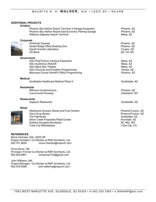 MAURITA N. H. WALKER, AIA ? LEED AP ? NCARB



ADDITIONAL PROJECTS
      Aviation
             Phoenix Sky Harbor Airport Terminal 4 Garage Expansion               Phoenix, AZ
             Phoenix Sky Harbor Airport East Economy Parking Garage               Phoenix, AZ
             Williams Gateway Airport Terminal                                    Mesa, AZ

        Corporate
              American Express                                                    Phoenix, AZ
              Desert Ridge Office Building One                                    Phoenix, AZ
              Sanofi Aventis Laboratory                                           Tucson, AZ
              US Bank                                                             AZ, CA, NV

        Government
              ASU PolyTechnic Campus Expansion                                    Mesa, AZ
              ASU Auditorium Retrofit                                             Mesa, AZ
              ASU Black Box Theater                                               Mesa, AZ
              ASU Grounds and Facilities Programming                              Tempe, AZ
              Maricopa County Sheriffs Office Programming                        Phoenix, AZ

        Medical
               Scottsdale Healthcare Medical Plaza V                              Scottsdale, AZ

        Residential
               Biltmore Condominiums                                              Phoenix, AZ
               Low-Income Housing                                                 Cleveland, OH

        Restaurants
               Sapporo Restaurant                                                 Scottsdale, AZ

        Retail
                 Albertsons Grocery Stores and Fuel Centers                       Phoenix/Tucson, AZ
                 Osco Drug Stores                                                 Phoenix/Tucson, AZ
                 The Palmeraie                                                    Scottsdale, AZ
                 Silver Creek Properties Retail Center                            Avondale, AZ
                 Solstice Sunglass Boutiques                                      AZ, MO, WA
                 Yuba City Marketplace                                            Yuba City, CA


REFERENCES
Mona Chandra, AIA, LEED AP
Project Architect ? Co-Worker at RSP Architects, Ltd.
602.741.9636            mona.chandra@rsparch.com

Chris Doran, RA
Principal ? Former Co-Worker at RSP Architects, Ltd.
602.405.8951           chrisdoran123@gmail.com

John Williams, AIA
Project Manager ? Co-Worker at RSP Architects, Ltd.
602.478.5266          john.williams@rsparch.com




  7 5 9 2 W E ST M AR L ETT E A V E . G L END AL E , A Z 85303 ? m 602.329.1995 ? e SH AAHP@aol.com
 