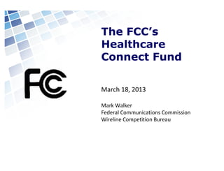 The FCC’s
Healthcare
Connect Fund
March 18, 2013
Mark Walker
Federal Communications Commission
Wireline Competition Bureau

 