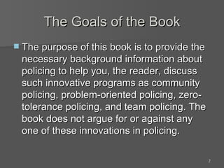 The Goals of the Book The purpose of this book is to provide the necessary background information about policing to help you, the reader, discuss such innovative programs as community policing, problem-oriented policing, zero-tolerance policing, and team policing. The book does not argue for or against any one of these innovations in policing. 