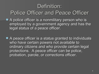 Definition: Police Officer and Peace Officer A police officer is a nonmilitary person who is employed by a government agency and has the legal status of a peace officer. A peace officer is a status granted to individuals who have certain powers not available to ordinary citizens and who provide certain legal protections.  A peace officer can be police, probation, parole, or corrections officer. 