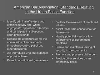 American Bar Association,  Standards Relating to the Urban Police Function Identify criminal offenders and criminal activity and, when appropriate, apprehend offenders and participate in subsequent court proceedings Reduce the opportunities for the commission of some crimes through preventive patrol and other measures Aid individuals who are in danger of physical harm Protect constitutional guarantees Facilitate the movement of people and vehicles Assist those who cannot care for themselves Identify potentially serious law enforcement or government problems Create and maintain a feeling of security in the community Promote and preserve civil order Provide other services on an emergency basis 